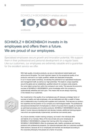 Specialised employees secure growth and innovation potential. We support
them in their professional and personal development on a regular basis.
Like our customers, our employees are extremely valuable and a guarantee
for the excellent service we offer.
With high-quality, innovative products, we are an international market leader and
active around the globe. The most important reason for the exceptional quality of our
products+services is our highly qualified, reliable and dedicated employees.
In our in-house career workshop, we develop the potential of our specialised employees
and management staff, as well as our high potentials. This leads to unique expertise
around the globe and an established, qualified network for company-wide projects.
Our junior talent comes from within the company’s own ranks. This secures the economic
success of S+Bi, since knowledge within the company is
syste­matically refreshed and built upon. This means that we are always improving,
in the interest of our customers.
Our investments in the quality of our workplaces pay off, because a strategic factor of
success is healthy and safe employees, who are dedicated and offer a wealth of ideas
and a collaborative way of working with suppliers and customers. That secures our produc-
tion expertise and the position of our company as a technological leader. The professional
and personal development of employees is a factor of success that is equally as important
as optimised processes and innovative products. S+Bi sets stan-
dards in human resource development and devises modular, additional training program-
mes which are systematically implemented, sometimes over several years.
As a future-oriented, modern training company, we invest in the individual skills
and talents of our trainees. Many of the new arrivals and junior employees at
S+Bi undergo their training within the company itself.
S+Bi offers its employees safe, healthy workplaces and training
positions with professional prospects. Our special employees offer our customers excellent
steel solutions, because all of our employees and trainees are developed according to
the corporate philosophy that people are a factor of success.
HUMAN RESOURCES
S+Bi invests in its
employees and offers them a future.
We are proud of our employees.
Schmolz +Bickenbach employs around
worldwide
16
 