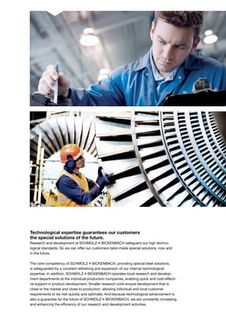 Technological expertise guarantees our customers
the special solutions of the future.
Research and development at S+Bi safeguard our high techno­
logical standards. So we can offer our customers tailor-made special solutions, now and
in the future.
The core competency of S+Bi, providing special steel solutions,
is safeguarded by a constant refreshing and expansion of our internal technological
expertise. In addition, S+Bi operates local research and develop-
ment departments at the individual production companies, enabling quick and cost-effecti-
ve support in product development. Smaller research units ensure development that is
close to the market and close to production, allowing individual and local customer
requirements to be met quickly and optimally. And because technological advancement is
also a guarantee for the future of S+Bi, we are constantly increasing
and enhancing the efficiency of our research and development activities.
 