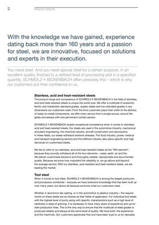 PRODUCT GROUPS
Stainless, acid and heat-resistant steels
The product range and competence of S+Bi in the field of stainless,
acid and heat-resistant steels is unique the world over. We offer a multitude of austenitic,
ferritic and martensitic standard grades, duplex steels and non-standard grades in any
dimensions our customers need. From the time customers place their order to the delivery
of ready-to-install components, we offer every service from a single source, around the
globe and always with one permanent contact person.
S+Bi boasts exceptional competence when it comes to stainless,
acid and heat-resistant steels. Our steels are used in the automotive industry, mechanical
and plant engineering, the chemical industry, aircraft construction and aeronautics.
In these fields, our steels withstand extreme stresses. The food industry, power, medical
and transport engineering sectors and the offshore industry also place specific and high
demands on customised steels.
We like to refer to our stainless, acid and heat-resistant steels as the “fifth element”,
because they soundly withstand all of the four elements – water, earth, air and fire.
We deliver customised solutions and thoroughly reliable, reproducible and documented
quality. Because we know how important this reliability is, we go above and beyond
the average service. With our stainless, acid-resistant and heat-resistant steels, we are
leading the market.
Tool steel
When it comes to tool steel, S+Bi is among the largest producers
and processors worldwide – because we have extensive knowledge that has been built up
over many years, but above all because we know what our customers need.
Whether in aluminium die casting, or in the automotive or plastics industry – the require-
ments on these steels are as diverse as their fields of application. For individual tool steels
with the highest level of purity along with specific characteristics such as a high level of
hardness or ease of graining, it is necessary to have many years of experience and up-to-
date production lines. This is the only way to ensure that the multitude of steel grades is
produced reliably and always at the same level of quality. We have both: the experience
and the machines. Our customers appreciate that and have been loyal to us for decades.
With the knowledge we have gained, experience
dating back more than 160 years and a passion
for steel, we are innovative, focused on solutions
and experts in their execution.
You need steel. And you need special steel for a certain purpose, in an
excellent quality, finished to a defined level of processing and in a specified
quantity. S+Bi offers precisely this – which is why
our cus­tomers put their confidence in us.
18
 