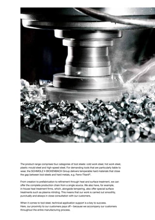 The product range comprises four categories of tool steels: cold work steel, hot work steel,
plastic mould steel and high-speed steel. For demanding tools that are particularly liable to
wear, the S+Bi Group delivers temperable hard materials that close
the gap between tool steels and hard metals, e.g. Ferro-Titanit®
.
From creation to prefabrication to refinement through heat and surface treatment, we can
offer the complete production chain from a single source. We also have, for example,
in-house heat treatment firms, which, alongside tempering, also offer special surface
treatments such as plasma nitriding. This means that our work is carried out smoothly,
punctually and always in close consultation with our customers.
When it comes to tool steel, technical application support is a key to success.
Here, our proximity to our customers pays off – because we accompany our customers
throughout the entire manufacturing process.
 