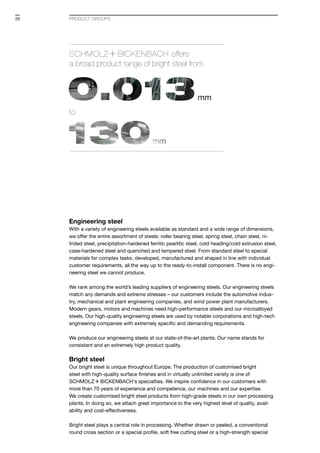 Engineering steel
With a variety of engineering steels available as standard and a wide range of dimensions,
we offer the entire assortment of steels: roller bearing steel, spring steel, chain steel, ni-
trided steel, precipitation-hardened ferritic pearlitic steel, cold heading/cold extrusion steel,
case-hardened steel and quenched and tempered steel. From standard steel to special
materials for complex tasks, developed, manufactured and shaped in line with individual
customer requirements, all the way up to the ready-to-install component. There is no engi-
neering steel we cannot produce.
We rank among the world’s leading suppliers of engineering steels. Our engineering steels
match any demands and extreme stresses – our customers include the automotive indus-
try, mechanical and plant engineering companies, and wind power plant manufacturers.
Modern gears, motors and machines need high-performance steels and our microalloyed
steels. Our high-quality engineering steels are used by notable corporations and high-tech
engineering companies with extremely specific and demanding requirements.
We produce our engineering steels at our state-of-the-art plants. Our name stands for
consistant and an extremely high product quality.
Bright steel
Our bright steel is unique throughout Europe. The production of customised bright
steel with high-quality surface finishes and in virtually unlimited variety is one of
S+Bi‘s specialties. We inspire confidence in our customers with
more than 70 years of experience and competence, our machines and our expertise.
We create customised bright steel products from high-grade steels in our own processing
plants. In doing so, we attach great importance to the very highest level of quality, avail­
ability and cost-effectiveness.
Bright steel plays a central role in processing. Whether drawn or peeled, a conventional
round cross section or a special profile, soft free cutting steel or a high-strength special
SCHMOLZ +BICKENBACH offers
a broad product range of bright steel from
to
PRODUCT GROUPS20
 