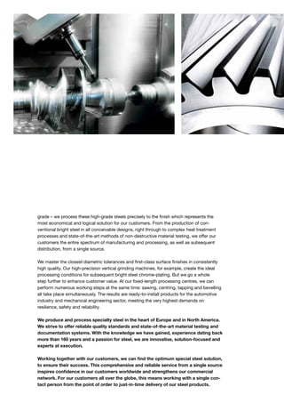 grade – we process these high-grade steels precisely to the finish which represents the
most economical and logical solution for our customers. From the production of con-
ventional bright steel in all conceivable designs, right through to complex heat treatment
processes and state-of-the-art methods of non-destructive material testing, we offer our
customers the entire spectrum of manufacturing and processing, as well as subsequent
distribution, from a single source.
We master the closest diametric tolerances and first-class surface finishes in consistently
high quality. Our high-precision vertical grinding machines, for example, create the ideal
processing conditions for subsequent bright steel chrome-plating. But we go a whole
step further to enhance customer value. At our fixed-length processing centres, we can
perform numerous working steps at the same time: sawing, centring, tapping and bevelling
all take place simultaneously. The results are ready-to-install products for the automotive
industry and mechanical engineering sector, meeting the very highest demands on
resi­lience, safety and reliability.
We produce and process specialty steel in the heart of Europe and in North America.
We strive to offer reliable quality standards and state-of-the-art material testing and
documentation systems. With the knowledge we have gained, experience dating back
more than 160 years and a passion for steel, we are innovative, solution-focused and
experts at execution.
Working together with our customers, we can find the optimum special steel solution,
to ensure their success. This comprehensive and reliable service from a single source
inspires confidence in our customers worldwide and strengthens our commercial
network. For our customers all over the globe, this means working with a single con-
tact person from the point of order to just-in-time delivery of our steel products.
 