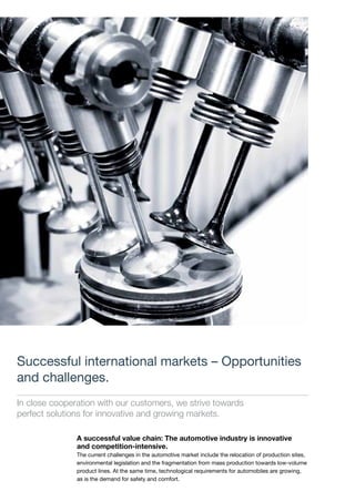 Successful international markets – Opportunities
and challenges.
In close cooperation with our customers, we strive towards
perfect solutions for innovative and growing markets.
A successful value chain: The automotive industry is innovative
and competition-intensive.
The current challenges in the automotive market include the relocation of production sites,
environmental legislation and the fragmentation from mass production towards low-volume
product lines. At the same time, technological requirements for automobiles are growing,
as is the demand for safety and comfort.
 