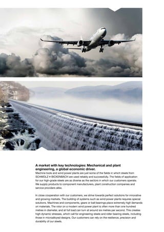 A market with key technologies: Mechanical and plant
engineering, a global economic driver.
Machine tools and wind power plants are just some of the fields in which steels from
S+Bi are used reliably and successfully. The fields of application
for our high-grade steels are as diverse as the sectors in which our customers operate.
We supply products to component manufacturers, plant construction companies and
service providers alike.
In close cooperation with our customers, we strive towards perfect solutions for innovative
and growing markets. The building of systems such as wind power plants requires special
solutions. Machines and components, gears or ball bearings place extremely high demands
on materials. The rotor on a modern wind power plant is often more than one hundred
metres in diameter, and at full load can turn at around six metres per second. This creates
high dynamic stresses, which call for engineering steels and roller bearing steels, including
those in microalloyed designs. Our customers can rely on the resilience, preci­sion and
durability of our steels.
 