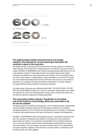 The global energy market: Economic boom and energy
interests. The demand for oil and natural gas extraction will
continue to grow in the long term.
The global economy is growing continuously and new economic powers are wrestling for
fresh resources. At the same time, it is becoming ever more difficult to tap new sources of
energy. S+Bi has therefore developed special steel solutions for use
under adverse conditions. These steels meet the very highest demands with regard
to strength and resistance to wear, temperature and corrosion. In the oil and gas industry,
we cover a broad spectrum of applications, onshore and offshore, as well as in the extrac-
tion of conventional and alternative resources. With high-tech products, such as blowout
preventers, non-magnetic drill collars and steel for pump blocks in conveyor systems,
we support efficient energy production and resource extraction.
Our broad range of products and certifications (ISO 9001, TÜV PED 97/23/CE, TÜV W0/
TRD 100, Norsok MDS D47) allows us to meet our customers‘ requirements in this market.
Our products are used in the manufacturing of valves, pumps, controls and instruments
and filters as well as for welding into finished assemblies.
The successful aviation industry: Trendsetter in innovation
and at the forefront of technology. When you need steel to fly,
we are the solution.
The growing desire for mobility is driving growth in the air transport industry. Sophisticated
vehicle concepts and highly complex drive technologies are the result of constantly
increasing requirements in an innovative and fast-growing branch of industry. The demand
for special, high-quality products is as high as the activity in research and development.
S+Bi offers technological innovation, ultramodern production sites
and many decades of experience and expertise in the production and processing of
special steels for aviation. The acceleration of almost 600 tonnes to 260 kilometres per
hour in just a few seconds means extreme material stress and temperatures as well as
enormous pressure. For such stresses, we have the perfect solution in our special steels
and highly innovative materials. At the same time, we always offer our customers uncom-
promising quality and 100% reliability.
accelerated to
in a few seconds
MARKETS 25
 