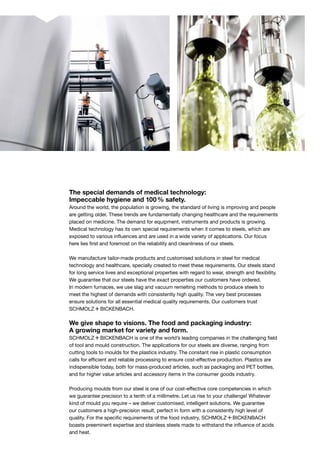 The special demands of medical technology:
Impeccable hygiene and 100 % safety.
Around the world, the population is growing, the standard of living is improving and people
are getting older. These trends are fundamentally changing healthcare and the requirements
placed on medicine. The demand for equipment, instruments and products is growing.
Medical technology has its own special requirements when it comes to steels, which are
exposed to various influences and are used in a wide variety of applications. Our focus
here lies first and foremost on the reliability and cleanliness of our steels.
We manufacture tailor-made products and customised solutions in steel for medical
technology and healthcare, specially created to meet these requirements. Our steels stand
for long service lives and exceptional properties with regard to wear, strength and flexibility.
We guarantee that our steels have the exact properties our customers have ordered.
In modern furnaces, we use slag and vacuum remelting methods to produce steels to
meet the highest of demands with consistently high quality. The very best processes
ensure solutions for all essential medical quality requirements. Our customers trust
S+Bi.
We give shape to visions. The food and packaging industry:
A growing market for variety and form.
S+Bi is one of the world’s leading companies in the challenging field
of tool and mould construction. The applications for our steels are diverse, ranging from
cutting tools to moulds for the plastics industry. The constant rise in plastic consumption
calls for efficient and reliable processing to ensure cost-effective production. Plastics are
indispensible today, both for mass-produced articles, such as packaging and PET bottles,
and for higher value articles and accessory items in the consumer goods industry.
Producing moulds from our steel is one of our cost-effective core competencies in which
we guarantee precision to a tenth of a millimetre. Let us rise to your challenge! Whatever
kind of mould you require – we deliver customised, intelligent solutions. We guarantee
our customers a high-precision result, perfect in form with a consistently high level of
quality. For the specific requirements of the food industry, S+Bi
boasts preeminent expertise and stainless steels made to withstand the influence of acids
and heat.
 