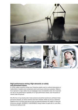 High-performance mining: High demands on safety
and permanent stress.
In mining, safety is priority number one. Production plants must run without interruptions or
malfunctions in systems and components and must ensure continuous operation. Malfunc-
tions represent a major safety risk and stoppages mean considerable costs. Our customers
can rely on the performance capability of our high-performance steels, even thousands of
metres under the ground.
We offer the mining industry tailor-made products and perfect solutions to withstand these
permanent stresses, as well as extreme short-term stresses. While we and our customers
together strive to achieve long service lives and special properties with regard to wear and
endurance strength, S+Bi always keeps its sights set on cost-effec-
tiveness and safety as well.
 