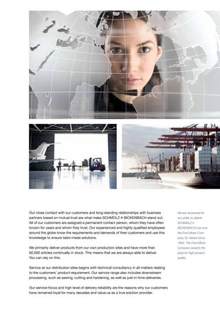 Our close contact with our customers and long-standing relationships with business
partners based on mutual trust are what make S+Bi stand out.
All of our customers are assigned a permanent contact person, whom they have often
known for years and whom they trust. Our experienced and highly qualified employees
around the globe know the requirements and demands of their customers and use this
knowledge to ensure tailor-made solutions.
We primarily deliver products from our own production sites and have more than
60,000 articles continually in stock. This means that we are always able to deliver.
You can rely on this.
Service at our distribution sites begins with technical consultancy in all matters relating
to the customers’ product requirement. Our service range also includes downstream
processing, such as sawing, cutting and hardening, as well as just-in-time deliveries.
Our service-focus and high level of delivery reliability are the reasons why our customers
have remained loyal for many decades and value us as a true solution provider.
We are renowned for
our ability to deliver:
SCHMOLZ+
BICKENBACH has won
the Ford Motor Com-
pany Q1 Award since
1993. The Ford Motor
Company awards this
prize for high product
quality.
 