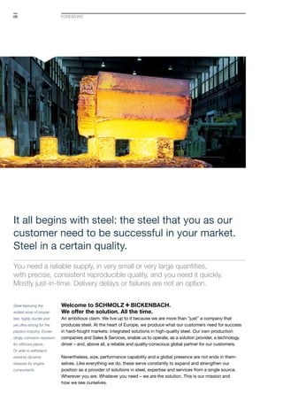 06
Steel featuring the
widest array of proper-
ties: highly ductile and
yet ultra-strong for the
plastics industry. Excee-
dingly corrosion-resistant
for offshore plants.
Or able to withstand
extreme dynamic
stresses for engine
components.
It all begins with steel: the steel that you as our
customer need to be successful in your market.
Steel in a certain quality.
You need a reliable supply, in very small or very large quantities,
with precise, consistent reproducible quality, and you need it quickly.
Mostly just-in-time. Delivery delays or failures are not an option.
Welcome to S+Bi.
We offer the solution. All the time.
An ambitious claim. We live up to it because we are more than “just” a company that
produces steel. At the heart of Europe, we produce what our customers need for success
in hard-fought markets: integrated solutions in high-quality steel. Our own production
companies and Sales & Services, enable us to operate, as a solution provider, a technology
driver – and, above all, a reliable and quality-conscious global partner for our customers.
Nevertheless, size, performance capability and a global presence are not ends in them­
selves. Like everything we do, these serve constantly to expand and strengthen our
position as a provider of solutions in steel, expertise and services from a single source.
Wherever you are. Whatever you need – we are the solution. This is our mission and
how we see ourselves.
foreword
 