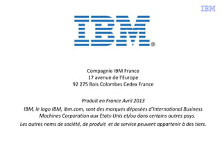 Compagnie IBM France
17 avenue de l’Europe
92 275 Bois Colombes Cedex France
Produit en France Avril 2013
IBM, le logo IBM, ibm.com, sont des marques déposées d’International Business
Machines Corporation aux Etats-Unis et/ou dans certains autres pays.
Les autres noms de société, de produit et de service peuvent appartenir à des tiers.
 