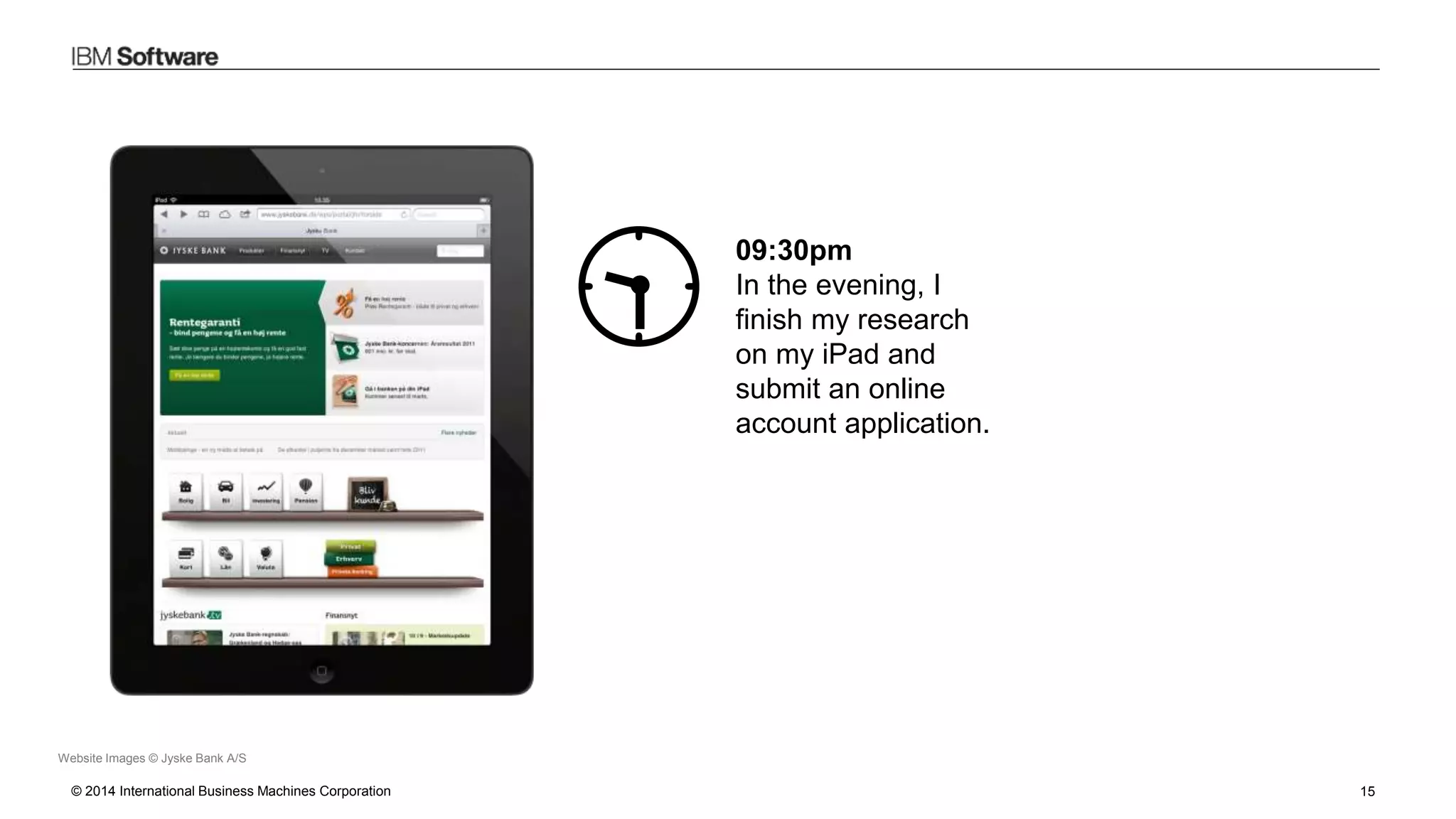 © 2014 International Business Machines Corporation 15
Website Images © Jyske Bank A/S
09:30pm
In the evening, I
finish my research
on my iPad and
submit an online
account application.
 