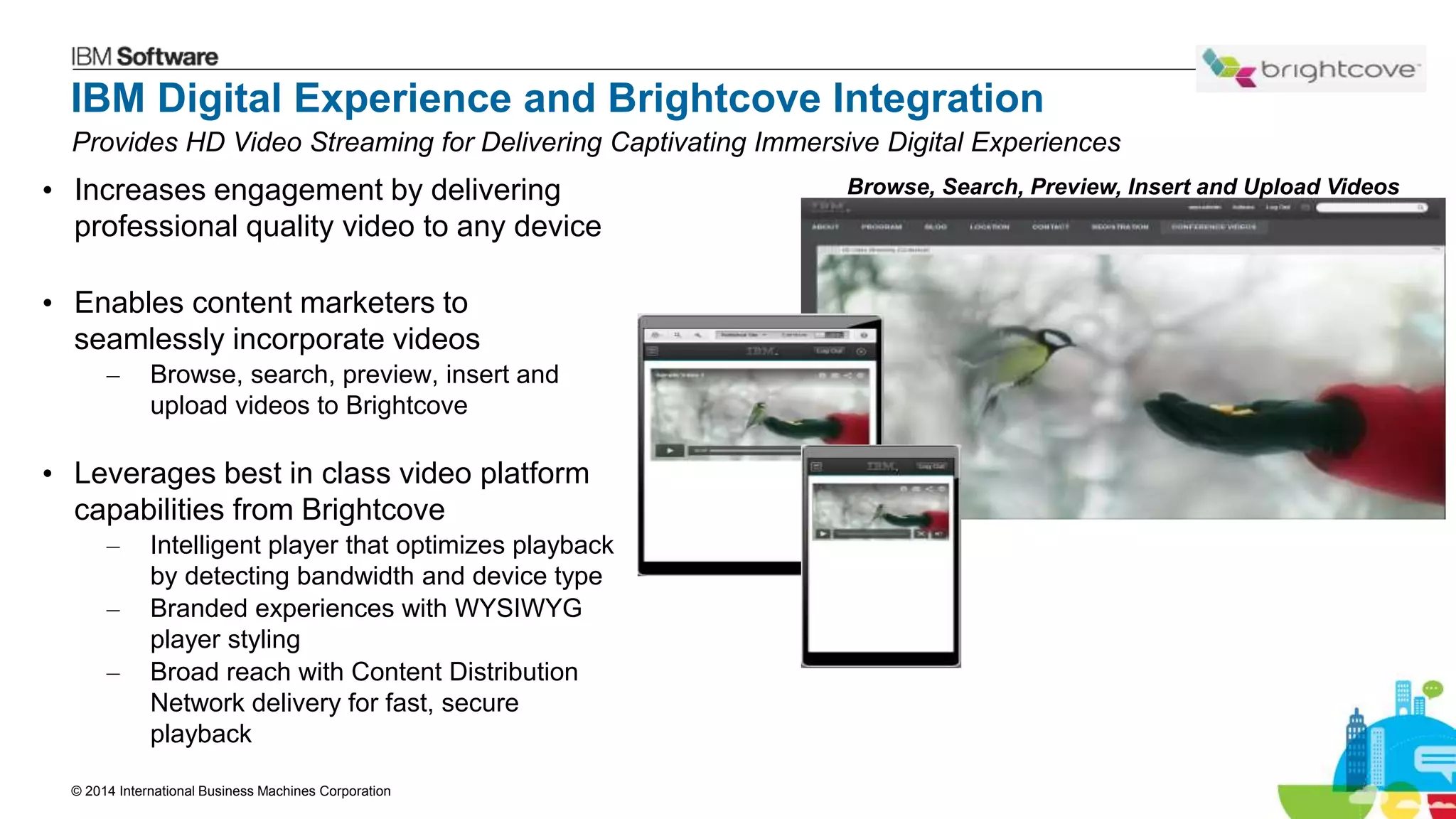 © 2014 International Business Machines Corporation 30
IBM Digital Experience and Brightcove Integration
• Increases engagement by delivering
professional quality video to any device
• Enables content marketers to
seamlessly incorporate videos
– Browse, search, preview, insert and
upload videos to Brightcove
• Leverages best in class video platform
capabilities from Brightcove
– Intelligent player that optimizes playback
by detecting bandwidth and device type
– Branded experiences with WYSIWYG
player styling
– Broad reach with Content Distribution
Network delivery for fast, secure
playback
Browse, Search, Preview, Insert and Upload Videos
Provides HD Video Streaming for Delivering Captivating Immersive Digital Experiences
 