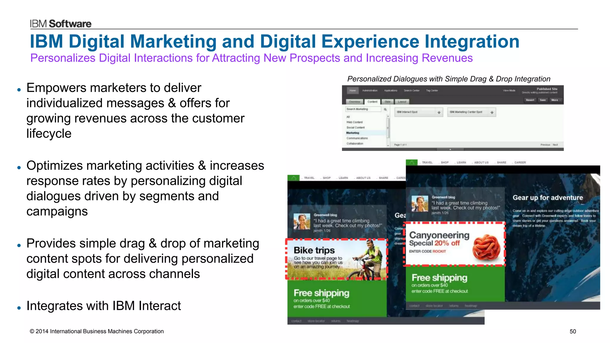 © 2014 International Business Machines Corporation 50
IBM Digital Marketing and Digital Experience Integration
 Empowers marketers to deliver
individualized messages & offers for
growing revenues across the customer
lifecycle
 Optimizes marketing activities & increases
response rates by personalizing digital
dialogues driven by segments and
campaigns
 Provides simple drag & drop of marketing
content spots for delivering personalized
digital content across channels
 Integrates with IBM Interact
Personalizes Digital Interactions for Attracting New Prospects and Increasing Revenues
Personalized Dialogues with Simple Drag & Drop Integration
 