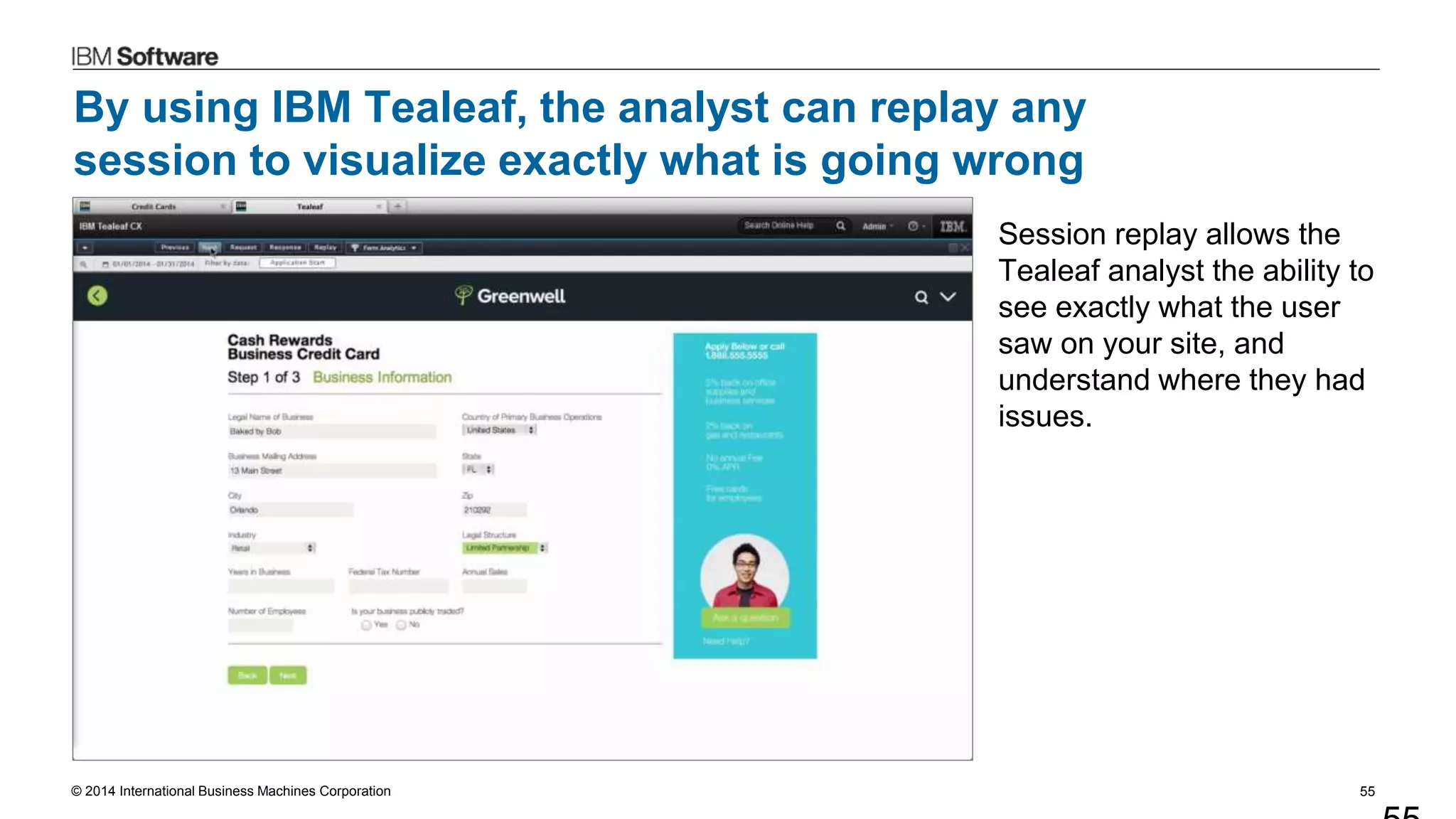 © 2014 International Business Machines Corporation 55
By using IBM Tealeaf, the analyst can replay any
session to visualize exactly what is going wrong
Session replay allows the
Tealeaf analyst the ability to
see exactly what the user
saw on your site, and
understand where they had
issues.
 