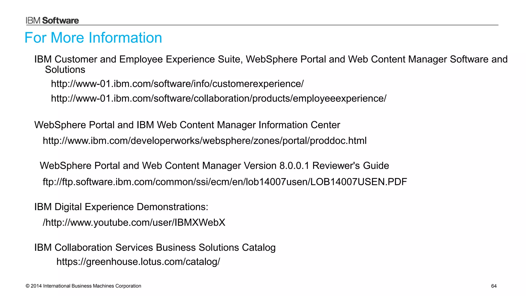 © 2014 International Business Machines Corporation 64
For More Information
IBM Customer and Employee Experience Suite, WebSphere Portal and Web Content Manager Software and
Solutions
http://www-01.ibm.com/software/info/customerexperience/
http://www-01.ibm.com/software/collaboration/products/employeeexperience/
WebSphere Portal and IBM Web Content Manager Information Center
http://www.ibm.com/developerworks/websphere/zones/portal/proddoc.html
WebSphere Portal and Web Content Manager Version 8.0.0.1 Reviewer's Guide
ftp://ftp.software.ibm.com/common/ssi/ecm/en/lob14007usen/LOB14007USEN.PDF
IBM Digital Experience Demonstrations:
/http://www.youtube.com/user/IBMXWebX
IBM Collaboration Services Business Solutions Catalog
https://greenhouse.lotus.com/catalog/
 