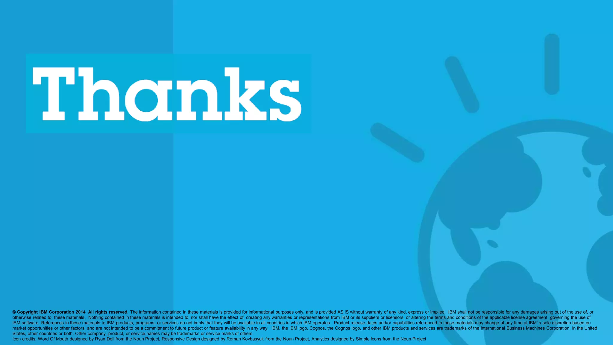 © 2014 International Business Machines Corporation 66
© Copyright IBM Corporation 2014 All rights reserved. The information contained in these materials is provided for informational purposes only, and is provided AS IS without warranty of any kind, express or implied. IBM shall not be responsible for any damages arising out of the use of, or
otherwise related to, these materials. Nothing contained in these materials is intended to, nor shall have the effect of, creating any warranties or representations from IBM or its suppliers or licensors, or altering the terms and conditions of the applicable license agreement governing the use of
IBM software. References in these materials to IBM products, programs, or services do not imply that they will be available in all countries in which IBM operates. Product release dates and/or capabilities referenced in these materials may change at any time at IBM’s sole discretion based on
market opportunities or other factors, and are not intended to be a commitment to future product or feature availability in any way. IBM, the IBM logo, Cognos, the Cognos logo, and other IBM products and services are trademarks of the International Business Machines Corporation, in the United
States, other countries or both. Other company, product, or service names may be trademarks or service marks of others.
Icon credits: Word Of Mouth designed by Ryan Dell from the Noun Project, Responsive Design designed by Roman Kovbasyuk from the Noun Project, Analytics designed by Simple Icons from the Noun Project
 