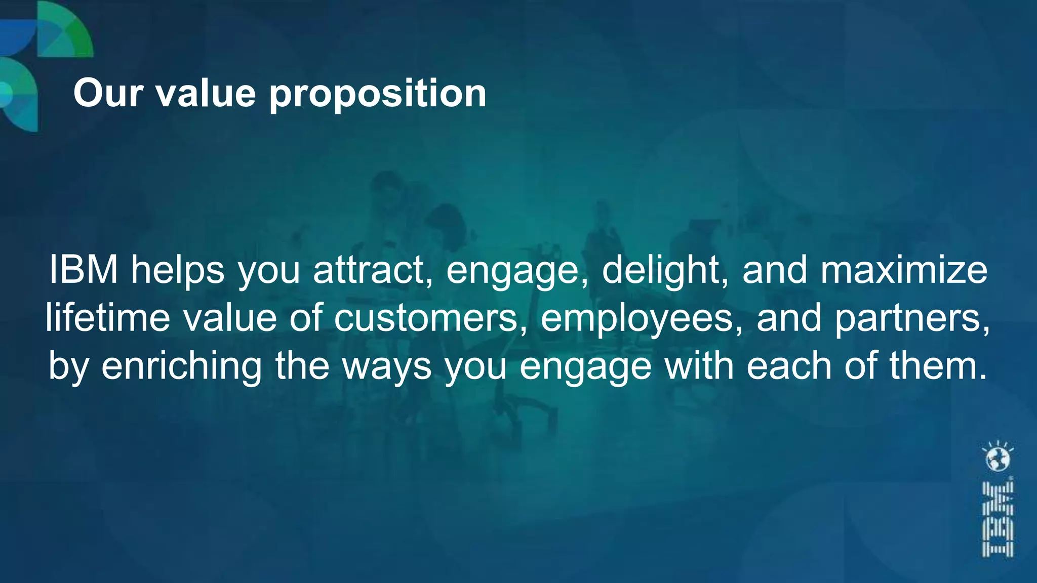 Our value proposition
IBM helps you attract, engage, delight, and maximize
lifetime value of customers, employees, and partners,
by enriching the ways you engage with each of them.
 