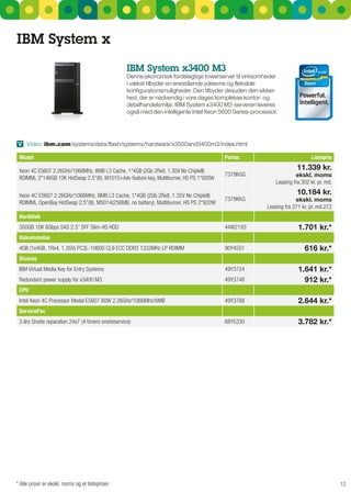 IBM System x
                                                    IBM System x3400 M3
                                                    Denne økonomisk fordelagtige towerserver til virksomheder
                                                    i vækst tilbyder en enestående ydeevne og fleksible
                                                    konfigurationsmuligheder. Den tilbyder desuden den sikker-
                                                    hed, der er nødvendig i vore dages komplekse kontor- og
                                                    detailhandelsmiljø. IBM system x3400 M3-serveren leveres
                                                    også med den intelligente Intel Xeon 5600 series-processor.




V Video: ibm.com/systems/data/flash/systemx/hardware/x3500and3400m3/index.html

 Model                                                                                    Partnr.                               Listepris

 Xeon 4C E5607 2.26GHz/1066MHz, 8MB L3 Cache, 1*4GB (2Gb 2Rx8, 1.35V No Chipkill)                                        11.339 kr.
                                                                                          7379KGG                       ekskl. moms
 RDIMM), 2*146GB 10K HotSwap 2.5"(8), M1015+Adv feature key, Multiburner, HS PS 1*920W
                                                                                                               Leasing fra 302 kr. pr. md.

 Xeon 4C E5607 2.26GHz/1066MHz, 8MB L3 Cache, 1*4GB (2Gb 2Rx8, 1.35V No Chipkill)                                        10.184 kr.
                                                                                          7379KKG                       ekskl. moms
 RDIMM), OpenBay HotSwap 2.5"(8), M5014(256MB, no battery), Multiburner, HS PS 2*920W
                                                                                                           Leasing fra 271 kr. pr. md.272
 Harddisk
 300GB 10K 6Gbps SAS 2.5” SFF Slim-HS HDD                                                 44W2193                        1.701 kr.*
 Hukommelse
 4GB (1x4GB, 1Rx4, 1.35V) PC3L-10600 CL9 ECC DDR3 1333MHz LP RDIMM                        90Y4551                           616 kr.*
 Diverse
 IBM Virtual Media Key for Entry Systems                                                  49Y3724                        1.641 kr.*
 Redundant power supply for x3400 M3                                                      49Y3748                          912 kr.*
 CPU
 Intel Xeon 4C Processor Model E5607 80W 2.26GHz/1066MHz/8MB                              49Y3768                        2.644 kr.*
 ServicePac
 3 års Onsite reparation 24x7 (4 timers onsiteservice)                                    68Y5330                        3.782 kr.*




* Alle priser er ekskl. moms og er listepriser.                                                                                              12
 
