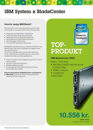 IBM System x Bladecenter

Hvorfor vælge IBM Blade?
når man taler om I/O, står datacentrene over for flere
udfordringer end nogensinde før. Det er blandt andet:

•	   Mange	lag	i	kompleksiteten	i	datacentret
•	   Underudnyttelse	af	servere	og	netværk
•	   Begrænset	kraft	og	stigende	energipriser
•	   Nye	applikationer	kræver	flere	ressourcer
•	   Nye	teknologier	i	datacentret


                                                             TOP-
•	   Fokus	på	ROI	og	lavere	omkostninger

IBM BladeCenter®-servere og -kabinet kombineret med



                                                             PrOduKT
BladeCenter Open Fabric Manager kan hjælpe med at
løse udfordringerne.
Virtuel: Flere virtuelle porte og protokoller (Ethernet,
FCoE, og isCsI) fra en enkelt fysisk port, mens bånd-
bredden kan deles over flere applikationer.
                                                             IBM Bladecenter HS22
•	 Kræver	op	til	50	%	færre	adaptere	og	op	til	75	%	færre	
   switchmoduler                                             Partnr.: 7870-K4g
•	 Op	til	45	%	lavere	energiforbrug
•	 Enklere	kabling	og	styring	                               •	Intel	Xeon	E5620	med	fire	kerner
•	 Enkel	integration	til	kundens	eksisterende	setup	           2.4gHz/1066
   (virtuelt eller ikke-virtuelt)
                                                             •	12MB	L2-cache
Visuel præsentation af Bladecenter-produkterne:              •	1x4GB	ECC
	ibm.com/systems/data/flash/bladecenter/hard-
  ware/servers/tour/index.html                               •	SAS	RAID




                                                                     10.556 kr.                 ekskl. moms
                                                                                   Leasing fra 281 kr. pr. måned


* Alle priser er ekskl. moms og er listepriser.                                                                    15
 