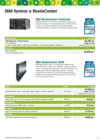 IBM System x Bladecenter
                                                   IBM Bladecenter S-kabinet
                                                   IBM BladeCenter s kombinerer bladeserver-ydeevne og
                                                   integreret storage i én brugervenlig pakke. BladeCenter s
                                                   er speciel. Den egner sig til kontor- og distribuerede
                                                   virksomhedsmiljøer og råder over standard-nettilslutninger.




 Specifikationer                                                                                                                  Listepris
 IBM BladeCenter S Chassis Express                                                                                         20.307 kr.
 Partnr.: 8886K2G                                                                                                         ekskl. moms
 1x aMM, 2x Power Supply, 1x SAS Connectivity Module, 1x Disk Storage Module, 1x Multiburner                     Leasing fra 541 kr. pr. md.
 ServicePac
 Partnr.: 46D4062
 3 års Onsite reparation 24x7                                                                                            10.926 kr.*



                                                   IBM Bladecenter HS22
                                                   IBM BladeCenter Hs22, der indeholder Intel® Xeon®
                                                   Processor 5600-serien, er en alsidig, brugervenlig blade-
                                                   server, der tilbyder optimal ydeevne og optimale strøm- og
                                                   kølefaciliteter. Med virtualiseringsfunktioner, fleksible
                                                   konfigurationsmuligheder, omfattende systemstyrings-
                                                   faciliteter og overlegen driftssikkerhed er din virksomhed
                                                   sikret kontinuerlig IT-drift.




 Model                                                                                         Partnr.                            Listepris
                                                                                                                           10.556 kr.
 Intel Xeon E5620 4 Core 2.4GHz/1066, 12MB L2 Cache, 1*4GB ECC, SAS RAID                       7870-K4G                   ekskl. moms
                                                                                                                 Leasing fra 281 kr. pr. md.
 Hukommelse
 4GB (1x4GB, 2Rx8, 1.35V) PC3L-10600 CL9 ECC DDR3 1333MHz VLP RDIMM                            90Y4559                        616 kr.*
 Virtualisering
 USB Memory Key for VMWare ESXi 4.1 Update 1                                                   41Y8296                        515 kr.*
 Processor
 Intel Xeon Processor E5620 4C 2.40GHz 12M Cache                                               49Y3762                     3.716 kr.*
 ServicePac
 3 års Onsite reparation 24x7 (4 timers onsiteservice)                                         65Y5228                     2.955 kr.*




* Alle priser er ekskl. moms og er listepriser.                                                                                                16
 