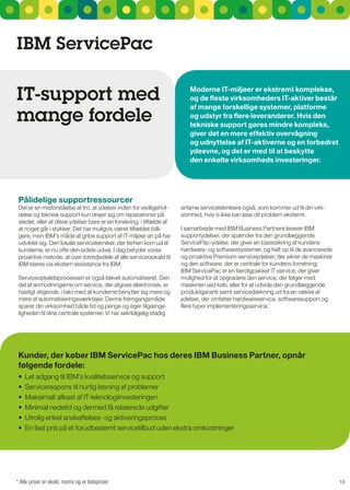 IBM ServicePac

IT-support med                                                            Moderne IT-miljøer er ekstremt komplekse,
                                                                          og de fleste virksomheders IT-aktiver består

mange fordele
                                                                          af mange forskellige systemer, platforme
                                                                          og udstyr fra flere leverandører. Hvis den
                                                                          tekniske support gøres mindre kompleks,
                                                                          giver det en mere effektiv overvågning
                                                                          og udnyttelse af IT-aktiverne og en forbedret
                                                                          ydeevne, og det er med til at beskytte
                                                                          den enkelte virksomheds investeringer.




 Pålidelige supportressourcer
 Det er en misforståelse at tro, at ydelser inden for vedligehol-      erfarne serviceteknikere også, som kommer ud til din virk-
 delse og teknisk support kun drejer sig om reparationer på            somhed, hvis vi ikke kan løse dit problem eksternt.
 stedet, eller at disse ydelser bare er en forsikring, i tilfælde af
 at noget går i stykker. Det har muligvis været tilfældet tidli-       I samarbejde med IBM Business Partnere leverer IBM
 gere, men IBM’s måde at gribe support af IT-miljøer an på har         supportydelser, der spænder fra den grundlæggende
 udviklet sig. Den lokale servicetekniker, der førhen kom ud til       servicePac-ydelse, der giver en basissikring af kundens
 kunderne, er nu ofte den sidste udvej. I dag betyder vores            hardware- og softwaresystemer, og helt op til de avancerede
 proaktive metode, at over totredjedele af alle serviceopkald til      og proaktive Premium-serviceydelser, der sikrer de maskiner
 IBM klares via ekstern assistance fra IBM.                            og den software, der er centrale for kundens forretning.
                                                                       IBM servicePac er en færdigpakket IT-service, der giver
 serviceopkaldsprocessen er også blevet automatiseret. Den             mulighed for at opgradere den service, der følger med
 del af anmodningerne om service, der afgives elektronisk, er          maskinen ved køb, eller for at udvide den grundlæggende
 hastigt stigende, i takt med at kunderne benytter sig mere og         produktgaranti samt servicedækning ud fra en række af
 mere af automatiseringsværktøjer. Denne fremgangsmåde                 ydelser, der omfatter hardwareservice, softwaresupport og
 sparer din virksomhed både tid og penge og øger tilgænge-             flere typer implementeringsservice.
 ligheden til dine centrale systemer. Vi har selvfølgelig stadig




 Kunder, der køber IBM ServicePac hos deres IBM Business Partner, opnår
 følgende fordele:
 •	 Let	adgang	til	IBM’s	kvalitetsservice	og	support
 •	 Servicerespons	til	hurtig	løsning	af	problemer
 •	 Maksimalt	afkast	af	IT-teknologiinvesteringen
 •	 Minimal	nedetid	og	dermed	få	relaterede	udgifter
 •	 Utrolig	enkel	anskaffelses-	og	aktiveringsproces
 •	 En	fast	pris	på	et	forudbestemt	servicetilbud	uden	ekstra	omkostninger




* Alle priser er ekskl. moms og er listepriser.                                                                                      18
 