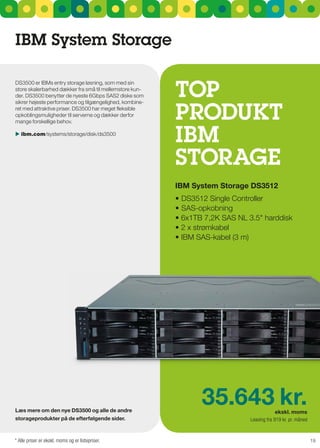 IBM System Storage


                                                         TOP
Ds3500 er IBMs entry storage løsning, som med sin
store skalerbarhed dækker fra små til mellemstore kun-
der. Ds3500 benytter de nyeste 6gbps sAs2 diske som



                                                         PrOduKT
sikrer højeste performance og tilgængelighed, kombine-
ret med attraktive priser. Ds3500 har meget fleksible
opkoblingsmuligheder til serverne og dækker derfor
mange forskellige behov.

 ibm.com/systems/storage/disk/ds3500
                                                         IBM
                                                         STOragE
                                                         IBM System Storage dS3512
                                                         •	DS3512	Single	Controller
                                                         •	SAS-opkobning
                                                         •	6x1TB	7,2K	SAS	NL	3.5"	harddisk
                                                         •	2	x	strømkabel
                                                         •	IBM	SAS-kabel	(3	m)




læs mere om den nye dS3500 og alle de andre
                                                                35.643 kr.                 ekskl. moms
storageprodukter på de efterfølgende sider.                                   Leasing fra 919 kr. pr. måned


* Alle priser er ekskl. moms og er listepriser.                                                               19
 