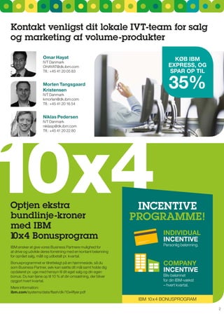 Kontakt venligst dit lokale IVT-team for salg
og marketing af volume-produkter

                    Omar Hayat                                                KøB IBM
                    IVT Danmark
                    OHAYAT@dk.ibm.com                                       ExPrESS, Og
                    Tlf.: +45 41 20 05 83                                   SPar OP TIl

                    Morten Tangsgaard
                    Kristensen
                    IVT Danmark
                                                                             35%
                    kmorten@dk.ibm.com
                    Tlf.: +45 41 20 16 54


                    Niklas Pedersen
                    IVT Danmark




10x4
                    niklasp@dk.ibm.com
                    Tlf.: +45 41 20 22 80




Optjen ekstra                                                    IncEnTIVE
bundlinje-kroner                                                PrOgraMME!
med IBM
                                                                          INdIVIdual
10x4 Bonusprogram                                                         INcENTIVE
                                                                          Personlig belønning.
IBM ønsker at give vores Business Partnere mulighed for
at drive og udvikle deres forretning med en kontant belønning
for opnået salg, målt og udbetalt pr. kvartal.
Bonusprogrammet er tilrettelagt på en hjemmeside, så du                   cOMPaNy
som Business Partner, selv kan sætte dit mål samt holde dig
opdateret pr. uge med hensyn til dit eget salg og din egen                INcENTIVE
bonus. Du kan tjene op til 10 % af din omsætning, der bliver              Bliv belønnet
opgjort hvert kvartal.                                                    for din IBM-vækst
                                                                          – hvert kvartal.
Mere information:
ibm.com/systems/data/flash/dk/10x4flyer.pdf
                                                                 IBM 10x 4 BOnusPrOgrAM

                                                                                                 2
 