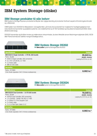 IBM System Storage (diske)
IBM Storage produkter til alle behov
IBM systems storage Express-produkterne tilbyder den rigtige blanding af produkter til ethvert aspekt af forretningskontinuitet
og -effektivitet.

I IBM kalder man Ds3500 for lillesøsteren i storagefamilien, på trods af at produktet har mulighed for høj tilgængelighed med
redundante komponenter og spejlede systemer, stor skalerbarhed op til 192 harddiske og høj ydeevne baseret på sAs2-diske
(6gbit/s) teknologi.

Ds3500 henvender sig til både mindre og mellemstore virksomheder, da dens fleksible server tilslutningsmuligheder (sAs, isCsI
eller FibreChannel) kan dække mange forskellige behov.




                                                   IBM System Storage dS3512
                                                    ibm.com/systems/storage/disk/ds3500
                                                   	


 Specifikationer                                                                                                        Gadepris
 IBM DS3512 Single Controller – 6 TB NL-SAS bundle                                                                35.643 kr.
 Partnr.: Bundle                                                                                                 ekskl. moms
 •	 DS3512	Single	Controller,	SAS	connectivity                                                          Leasing fra 919 kr. pr. md.
 •	 6	x	1TB	7,2K	SAS	NL	3.5”	HDD
 •	 2	x	Power	cable
 •	 IBM	3m	SAS	Cable
 ServicePac
 Partnr.: 91Y3865
 3 års Onsite reparation 24x7 (4 timers onsiteservice)                                                            8.902 kr.*




                                                   IBM System Storage dS3524
                                                    ibm.com/systems/storage/disk/ds3500
                                                   	


 Specifikationer                                                                                                        Gadepris
 IBM DS3524 Dual Controller – 3.6 TB SAS bundle                                                                   78.049 kr.
 Partnr.: Bundle                                                                                                  ekskl. moms
 •	 DS3524	Dual	Controller,	SAS	connectivity                                                          Leasing fra 2.012 kr. pr. md.
 •	 12	x	DS3500	-	300GB	10K	SAS	2.5”	HDD
 •	 2	x	8Gbps	FC	4	Port	Daughter	Card
 •	 2	x	Power	cable
 •	 2	x	5	m	Fiber	Optic	Cable	LC-LC
 ServicePac
 Partnr.: 91Y3865
 3 års Onsite reparation 24x7 (4 timers onsiteservice)                                                            8.902 kr.*




* Alle priser er ekskl. moms og er listepriser.                                                                                       20
 