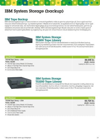 IBM System Storage (backup)
IBM Tape Backup
IBM-båndstorageløsninger er mere end blot en omkostningseffektiv måde at gemme oplysninger på. De er også med til at
reducere sikkerhedskopierings- og retableringstiden i tilfælde af en katastrofe, så applikationerne er tilgængelige. De er også
vigtige for arkiverede data, der skal forblive tilgængelige på grund af strenge lovkrav. Du kan sikkerhedskopiere, gemme og
reetablere arkiverede data ekventielt eller vilkårligt. IBM’s båndstorageløsninger tilbyder desuden en endnu højere grad af
sikkerhed med krypteringsfaciliteter og nøglestyring, der giver din virksomhed en robust dataløsning til en fordelagtig pris.



                                                   IBM System Storage
                                                   TS3100 Tape Library
                                                   IBM system storage Ts3100-båndbiblioteket er skabt til at håndtere backup,
                                                   lagring og retablering af data med den imponerende LTO4-hastighed. Kapaciteten
                                                   kan være på op til 24 båndkassetter, hvilket svarer til 19,2 TB ukomprimeret bånd-
                                                   storagekapacitet.




 Specifikationer                                                                                                                  Gadepris
 TS3100 Tape Library – LTO4                                                                                                 38.546 kr.
 Partnr.: Bundle                                                                                                           ekskl. moms
 •	 TS3100	Tape	Library	Model	L2U	Driveless                                                                       Leasing fra 994 kr. pr. md.
 •	 Ultrium	4	Full-High	Fibre	Channel	Tape	Drive
 •	 3573	Rack	Mount	Kit
 •	 5.0	m	LC/LC	Fibre	Cable




                                                   IBM System Storage
                                                   TS3200 Tape Library
                                                   Ts3200-båndbiblioteket er designet til at tilbyde stor kapacitet, kraftig ydeevne og
                                                   høj driftsstabilitet. Op til to ultrium 4-bånddrev med fire udtagelige magasiner, der
                                                   kan indeholde 48 båndkassetter, hvilket svarer til 38,4 TB ukomprimeret bånd-
                                                   storagekapacitet.



 Specifikationer                                                                                                                  Gadepris
 TS3200 Tape Library – LTO4                                                                                                 53.724 kr.
 Partnr.: Bundle                                                                                                            ekskl. moms
 •	 TS3200	Tape	Library	Model	L4U	Driveless                                                                     Leasing fra 1.385 kr. pr. md.
 •	 Ultrium	4	Full-High	Fibre	Channel	Tape	Drive
 •	 3573	Rack	Mount	Kit
 •	 3573	Additional	Power	Supply
 •	 13.0	m	LC/LC	Fibre	Cable
 •	 Virtual	disk	solution




* Alle priser er ekskl. moms og er listepriser.                                                                                                 24
 