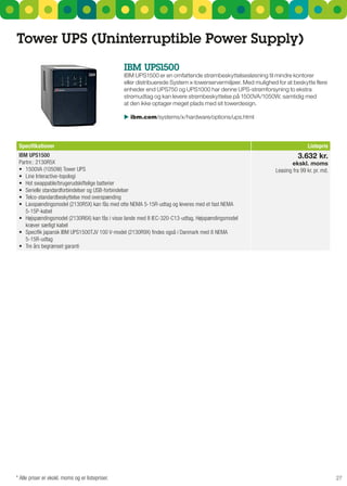Tower uPS (uninterruptible Power Supply)
                                                  IBM uPS1500
                                                  IBM uPs1500 er en omfattende strømbeskyttelsesløsning til mindre kontorer
                                                  eller distribuerede system x-towerservermiljøer. Med mulighed for at beskytte flere
                                                  enheder end uPs750 og uPs1000 har denne uPs-strømforsyning to ekstra
                                                  strømudtag og kan levere strømbeskyttelse på 1500VA/1050W, samtidig med
                                                  at den ikke optager meget plads med sit towerdesign.

                                                   ibm.com/systems/x/hardware/options/ups.html



 Specifikationer                                                                                                              Listepris
 IBM UPS1500                                                                                                             3.632 kr.
 Partnr.: 2130R5X                                                                                                     ekskl. moms
 •	 1500VA	(1050W)	Tower	UPS	                                                                                  Leasing fra 99 kr. pr. md.
 •	 Line	Interactive-topologi	
 •	 Hot	swappable/brugerudskiftelige	batterier	
 •	 Serielle	standardforbindelser	og	USB-forbindelser	
 •	 Telco-standardbeskyttelse	mod	overspænding	
 •	 Lavspændingsmodel	(2130R5X)	kan	fås	med	otte	NEMA	5-15R-udtag	og	leveres	med	et	fast	NEMA	
    5-15P-kabel
 •	 Højspændingsmodel	(2130R6X)	kan	fås	i	visse	lande	med	8	IEC-320-C13-udtag.	Højspændingsmodel	
    kræver særligt kabel
 •	 Specifik	japansk	IBM	UPS1500TJV	100	V-model	(2130R9X)	findes	også	i	Danmark	med	8	NEMA	
    5-15R-udtag
 •	 Tre	års	begrænset	garanti




* Alle priser er ekskl. moms og er listepriser.                                                                                             27
 