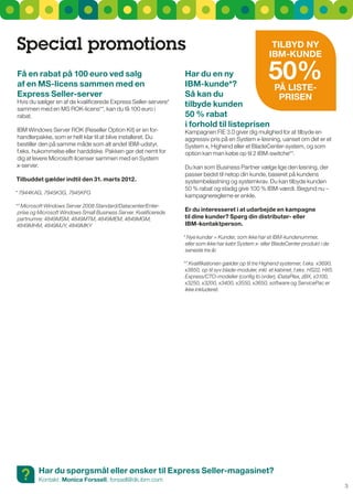 Special promotions                                                                                         TIlByd Ny
                                                                                                          IBM-KuNdE

Få en rabat på 100 euro ved salg
af en MS-licens sammen med en
                                                                   Har du en ny
                                                                   IBM-kunde*?               På lISTE-
                                                                                                          50%
Express Seller-server                                              Så kan du                  PrISEN
Hvis du sælger en af de kvalificerede Express seller-servere*      tilbyde kunden
sammen med en Ms rOK-licens**, kan du få 100 euro i
rabat.                                                             50 % rabat
                                                                   i forhold til listeprisen
IBM Windows server rOK (reseller Option Kit) er en for-            Kampagnen FIE 3.0 giver dig mulighed for at tilbyde en
handlerpakke, som er helt klar til at blive installeret. Du        aggressiv pris på en system x-løsning, uanset om det er et
bestiller den på samme måde som alt andet IBM-udstyr,              system x, Highend eller et BladeCenter-system, og som
f.eks. hukommelse eller harddiske. Pakken gør det nemt for         option kan man købe op til 2 IBM-switche**.
dig at levere Microsoft-licenser sammen med en system
x-server.                                                          Du kan som Business Partner vælge lige den løsning, der
                                                                   passer bedst til netop din kunde, baseret på kundens
Tilbuddet gælder indtil den 31. marts 2012.                        systembelastning og systemkrav. Du kan tilbyde kunden
                                                                   50 % rabat og stadig give 100 % IBM-værdi. Begynd nu –
* 7944KAG, 7945K3G, 7945KFG
                                                                   kampagnereglerne er enkle.
** Microsoft Windows Server 2008 Standard/Datacenter/Enter-
 prise og Microsoft Windows Small Business Server. Kvalificerede
                                                                   Er du interesseret i at udarbejde en kampagne
 partnumre: 4849MSM, 4849MTM, 4849MEM, 4849MGM,                    til dine kunder? Spørg din distributør- eller
 4849MHM, 4849MJY, 4849MKY                                         IBM-kontaktperson.

                                                                   * Nye kunder = Kunder, som ikke har et IBM-kundenummer,
                                                                    eller som ikke har købt System x- eller BladeCenter produkt i de
                                                                    seneste tre år.

                                                                   ** Kvalifikationen gælder op til tre Highend systemer, f.eks. x3690,
                                                                    x3850, op til syv blade-moduler, inkl. et kabinet, f.eks. HS22, HX5.
                                                                    Express/CTO-modeller (config to order), iDataPlex, zBX, x3100,
                                                                    x3250, x3200, x3400, x3550, x3650, software og ServicePac er
                                                                    ikke inkluderet.




  ?      Har du spørgsmål eller ønsker til Express Seller-magasinet?
         Kontakt: Monica Forssell, forssell@dk.ibm.com
                                                                                                                                           3
 