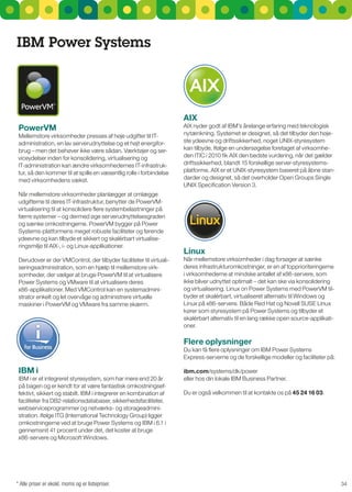 IBM Power Systems




                                                                     aIx
 PowerVM                                                             AIX nyder godt af IBM's årelange erfaring med teknologisk
Mellemstore virksomheder presses af høje udgifter til IT-            nytænkning. systemet er designet, så det tilbyder den høje-
administration, en lav serverudnyttelse og et højt energifor-        ste ydeevne og driftssikkerhed, noget unIX-styresystem
brug – men det behøver ikke være sådan. Værktøjer og ser-            kan tilbyde. Ifølge en undersøgelse foretaget af virksomhe-
viceydelser inden for konsolidering, virtualisering og               den ITIC i 2010 fik AIX den bedste vurdering, når det gælder
IT-administration kan ændre virksomhedernes IT-infrastruk-           driftssikkerhed, blandt 15 forskellige server-styresystems-
tur, så den kommer til at spille en væsentlig rolle i forbindelse    platforme. AIX er et unIX-styresystem baseret på åbne stan-
med virksomhedens vækst.                                             darder og designet, så det overholder Open groups single
                                                                     unIX specification Version 3.
når mellemstore virksomheder planlægger at omlægge
udgifterne til deres IT-infrastruktur, benytter de PowerVM-
virtualisering til at konsolidere flere systembelastninger på
færre systemer – og dermed øge serverudnyttelsesgraden
og sænke omkostningerne. PowerVM bygger på Power
systems-platformens meget robuste faciliteter og førende
ydeevne og kan tilbyde et sikkert og skalérbart virtualise-
ringsmiljø til AIX-, i- og Linux-applikationer.
                                                                     linux
Derudover er der VMControl, der tilbyder faciliteter til virtuali-   når mellemstore virksomheder i dag forsøger at sænke
seringsadministration, som en hjælp til mellemstore virk-            deres infrastrukturomkostninger, er en af topprioriteringerne
somheder, der vælger at bruge PowerVM til at virtualisere            i virksomhederne at mindske antallet af x86-servere, som
Power systems og VMware til at virtualisere deres                    ikke bliver udnyttet optimalt – det kan ske via konsolidering
x86-applikationer. Med VMControl kan en systemadmini-                og virtualisering. Linux on Power systems med PowerVM til-
strator enkelt og let overvåge og administrere virtuelle             byder et skalérbart, virtualiseret alternativ til Windows og
maskiner i PowerVM og VMware fra samme skærm.                        Linux på x86-servere. Både red Hat og novell susE Linux
                                                                     kører som styresystem på Power systems og tilbyder et
                                                                     skalérbart alternativ til en lang række open source-applikati-
                                                                     oner.

                                                                     Flere oplysninger
                                                                     Du kan få flere oplysninger om IBM Power systems
                                                                     Express-serverne og de forskellige modeller og faciliteter på:

 IBM i                                                               ibm.com/systems/dk/power
IBM i er et integreret styresystem, som har mere end 20 år           eller hos din lokale IBM Business Partner.
på bagen og er kendt for at være fantastisk omkostningsef-
fektivt, sikkert og stabilt. IBM i integrerer en kombination af      Du er også velkommen til at kontakte os på 45 24 16 03.
faciliteter fra DB2-relationsdatabaser, sikkerhedsfaciliteter,
webserviceprogrammer og netværks- og storageadmini-
stration. Ifølge ITg (International Technology group) ligger
omkostningerne ved at bruge Power systems og IBM i 6.1 i
gennemsnit 41 procent under det, det koster at bruge
x86-servere og Microsoft Windows.




* Alle priser er ekskl. moms og er listepriser.                                                                                       34
 
