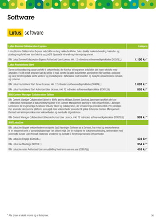 Software



 Lotus Domino Collaboration Express                                                                                             Listepris
 Lotus Domino Collaboration Express indeholder en lang række faciliteter, f.eks. direkte beskedudveksling, kalender- og
 planlægningsfunktioner samt ekstra support til tilpassede intranet- og internetprogrammer.
 IBM Lotus Domino Collaboration Express Authorized User License, inkl. 12 måneders softwarevedligeholdelse (D52VQLL)          1.150 kr.*
 Lotus Foundations Start
 Denne softwareløsning passer perfekt til virksomheder, der kun har et begrænset antal eller slet ingen tekniske med-
 arbejdere.	Fra	ét	enkelt	program	kan	du	sende	e-mail,	oprette	og	dele	dokumenter,	administrere	filer	centralt,	opbevare	
 og sikre forretningsdata, sætte kontorer og medarbejdere i forbindelse med hinanden og beskytte virksomhedens netværk
 og systemer.
 IBM Lotus Foundations Start Server License, inkl. 12 måneders softwarevedligeholdelse (D046NLL)                              1.693 kr.*
 IBM Lotus Foundations Start Authorized User License, inkl. 12 måneders softwarevedligeholdelse (D0CKLLL)                      885 kr.*
 IBM Content Manager Collaboration Edition
 IBM Content Manager Collaboration Edition er IBM’s løsning til Basic Content Services. Løsningen opfylder alle krav
 i forbindelse med opstart af dokumentstyring eller til en Content Management-løsning til hele virksomheden. Løsningen
 kombinerer de brugervenlige funktioner i Quickr Client og Collaboration, der er baseret på interaktive Web-2.0-værktøjer.
 Den anvender den samme platform, som også store virksomheder anvender til global Enterprise Content Management.
 Dermed kan løsningen vokse med virksomheden og eventuelle stigende krav.
 IBM Content Manager Collaboration Edition Authorized User Licence, inkl. 12 måneders softwarevedligeholdelse (D082GLL)        989 kr.*
 IBM LotusLive
 IBM LotusLive tilbyder virksomhederne en række SaaS-løsninger (Software as a Service), fra e-mail og webkonference
 til en integreret serie af samarbejdsløsninger i et sikkert miljø. Der er mulighed for dokumentudveksling, onlinemøder med
 potentielle	kunder	uden	firewall-relaterede	problemer	og	kontakt	til	forretningsrelevante	virksomheder.
 IBM LotusLive Engage (D08SMLL)                                                                                                404 kr.*
 IBM LotusLive Meetings (D08S3LL)                                                                                              334 kr.*
 IBM	LotusLive	notes	Authorized	User	annual	billing	fixed	term	use	one	year	(D0DJFLL)                                          418 kr.*




* Alle priser er ekskl. moms og er listepriser.                                                                                             36
 