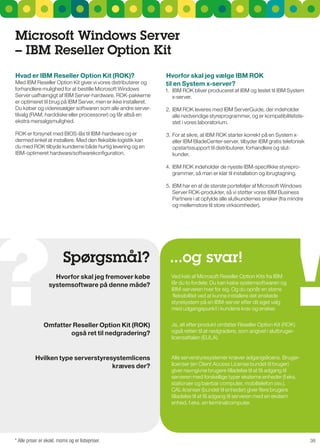 Microsoft Windows Server
– IBM reseller Option Kit
Hvad er IBM reseller Option Kit (rOK)?                          Hvorfor skal jeg vælge IBM rOK
Med IBM reseller Option Kit giver vi vores distributører og     til en System x-server?
forhandlere mulighed for at bestille Microsoft Windows          1. IBM rOK bliver produceret af IBM og testet til IBM system
server uafhængigt af IBM server-hardware. rOK-pakkerne             x-server.
er optimeret til brug på IBM server, men er ikke installeret.
Du køber og videresælger softwaren som alle andre server-       2. IBM rOK leveres med IBM serverguide, der indeholder
tilvalg (rAM, harddiske eller processorer) og får altså en         alle nødvendige styreprogrammer, og er kompatibilitetste-
ekstra mersalgsmulighed.                                           stet i vores laboratorium.

rOK er forsynet med BIOs-lås til IBM-hardware og er             3. For at sikre, at IBM rOK starter korrekt på en system x-
dermed enkel at installere. Med den fleksible logistik kan         eller IBM BladeCenter-server, tilbyder IBM gratis telefonisk
du med rOK tilbyde kunderne både hurtig levering og en             opstartssupport til distributører, forhandlere og slut-
IBM-optimeret hardware/softwarekonfiguration.                      kunder.

                                                                4. IBM rOK indeholder de nyeste IBM-specifikke styrepro-
                                                                   grammer, så man er klar til installation og ibrugtagning.

                                                                5. IBM har en af de største porteføljer af Microsoft Windows
                                                                   server rOK-produkter, så vi støtter vores IBM Business
                                                                   Partnere i at opfylde alle slutkundernes ønsker (fra mindre
                                                                   og mellemstore til store virksomheder).




                          Spørgsmål?                              ...og svar!
                    Hvorfor skal jeg fremover købe                Ved køb af Microsoft reseller Option Kits fra IBM
                  systemsoftware på denne måde?                   får du to fordele: Du kan købe systemsoftwaren og
                                                                  IBM-serveren hver for sig. Og du opnår en større
                                                                   fleksibilitet ved at kunne installere det ønskede
                                                                  styresystem på en IBM-server efter dit eget valg
                                                                  med udgangspunkt i kundens krav og ønsker.


               Omfatter reseller Option Kit (rOK)                 Ja, alt efter produkt omfatter reseller Option Kit (rOK)
                       også ret til nedgradering?                 også retten til at nedgradere, som angivet i slutbruger-
                                                                  licensaftalen (EuLA).


           Hvilken type serverstyresystemlicens                   Alle serverstyresystemer kræver adgangslicens. Bruger-
                                    kræves der?                   licenser (en Client Access License bundet til bruger)
                                                                  giver navngivne brugere tilladelse til at få adgang til
                                                                  serveren med forskellige typer eksterne enheder (f.eks.
                                                                  stationær og bærbar computer, mobiltelefon osv.).
                                                                  CAL-licenser (bundet til enheder) giver flere brugere
                                                                  tilladelse til at få adgang til serveren med en ekstern
                                                                  enhed, f.eks. en terminalcomputer.




* Alle priser er ekskl. moms og er listepriser.                                                                                   38
 