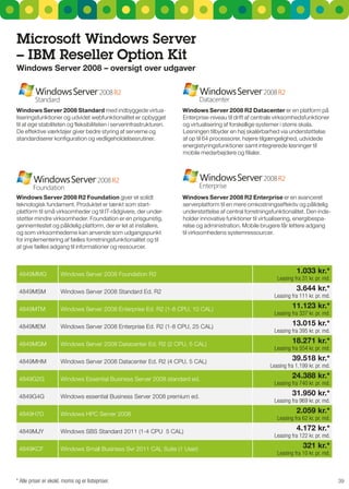 Microsoft Windows Server
– IBM reseller Option Kit
Windows Server 2008 – oversigt over udgaver




Windows Server 2008 Standard med indbyggede virtua-                   Windows Server 2008 r2 datacenter er en platform på
liseringsfunktioner og udvidet webfunktionalitet er opbygget          Enterprise-niveau til drift af centrale virksomhedsfunktioner
til at øge stabiliteten og fleksibiliteten i serverinfrastrukturen.   og virtualisering af forskellige systemer i større skala.
De effektive værktøjer giver bedre styring af serverne og             Løsningen tilbyder en høj skalérbarhed via understøttelse
standardiserer konfiguration og vedligeholdelsesrutiner.              af op til 64 processorer, højere tilgængelighed, udvidede
                                                                      energistyringsfunktioner samt integrerede løsninger til
                                                                      mobile medarbejdere og filialer.




Windows Server 2008 r2 Foundation giver et solidt                     Windows Server 2008 r2 Enterprise er en avanceret
teknologisk fundament. Produktet er tænkt som start-                  serverplatform til en mere omkostningseffektiv og pålidelig
platform til små virksomheder og til IT-rådgivere, der under-         understøttelse af central forretningsfunktionalitet. Den inde-
støtter mindre virksomheder. Foundation er en prisgunstig,            holder innovative funktioner til virtualisering, energibespa-
gennemtestet og pålidelig platform, der er let at installere,         relse og administration. Mobile brugere får lettere adgang
og som virksomhederne kan anvende som udgangspunkt                    til virksomhedens systemressourcer.
for implementering af fælles forretningsfunktionalitet og til
at give fælles adgang til informationer og ressourcer.



 4849MMg              Windows server 2008 Foundation r2                                                               1.033 kr.*
                                                                                                             Leasing fra 31 kr. pr. md.

 4849MsM              Windows server 2008 standard Ed. r2                                                             3.644 kr.*
                                                                                                            Leasing fra 111 kr. pr. md.

 4849MTM              Windows server 2008 Enterprise Ed. r2 (1-8 CPu, 10 CAL)                                       11.123 kr.*
                                                                                                            Leasing fra 337 kr. pr. md.

 4849MEM              Windows server 2008 Enterprise Ed. r2 (1-8 CPu, 25 CAL)                                       13.015 kr.*
                                                                                                            Leasing fra 395 kr. pr. md.

 4849MgM              Windows server 2008 Datacenter Ed. r2 (2 CPu, 5 CAL)                                          18.271 kr.*
                                                                                                            Leasing fra 554 kr. pr. md.

 4849MHM              Windows server 2008 Datacenter Ed. r2 (4 CPu, 5 CAL)                                          39.518 kr.*
                                                                                                          Leasing fra 1.199 kr. pr. md.

 4849g2g              Windows Essential Business server 2008 standard ed.                                           24.388 kr.*
                                                                                                            Leasing fra 740 kr. pr. md.

 4849g4g              Windows essential Business server 2008 premium ed.                                            31.950 kr.*
                                                                                                            Leasing fra 969 kr. pr. md.

 4849H7D              Windows HPC server 2008                                                                         2.059 kr.*
                                                                                                             Leasing fra 62 kr. pr. md.

 4849MJY              Windows sBs standard 2011 (1-4 CPu 5 CAL)                                                       4.172 kr.*
                                                                                                            Leasing fra 122 kr. pr. md.

 4849KCF              Windows small Business svr 2011 CAL suite (1 user)                                                 321 kr.*
                                                                                                             Leasing fra 10 kr. pr. md.



* Alle priser er ekskl. moms og er listepriser.                                                                                           39
 