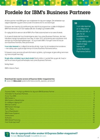 Fordele for IBM’s Business Partnere
At blive partner med IBM giver nye muligheder for dig som sælger. Det afdækker nye
salgsmuligheder og giver dine kunder innovative end-to-end løsninger.

Vi leverer den træning og certificering der skal til via programmer vi stiller til rådighed i                                                       I run rate-teamet
IBM Partnerworld, som kan hjælpe alle der vil sælge og installere IBM.                                                                              er vi villige til at
                                                                                                                                                    ændre på det, vi
En vigtig del af at være en del af IBM‘s run rate (volume) team er at være til stede.
                                                                                                                                                    gør, for at
Vi vil være til stede der hvor forretningerne sker, hos vores Business Partnere, der skal                                                           imødekomme
håndtere mange transaktioner hver dag. Vi viste i 2011 at forretning der indvolverer små                                                            kunderne
servere og mindre lagringsløsninger – er og vil være IBM. Vi bruger vores tid hos jer
som Business Partnere, ikke på kontoret.
                                                                                                                                                    – men aldrig uden
                                                                                                                                                    også at tage
I run rate-teamet er vi villige til at ændre på det, vi gør, for at imødekomme kunderne                                                             hensyn til
– men aldrig uden også at tage hensyn til vores Business Partneres behov.                                                                           vores Business
Vi baserer vores services på reel information og fakta, og forsøger at gøre alting nemmere                                                          Partneres behov.
og mere simpelt hver dag.

Vi går efter, at både I og vi skal vinde! Derfor løfter vi i samlet flok og gør alt, hvad vi
kan for at have et godt samarbejde med vores Business Partnere.

Venlig hilsen

IBM’s Volume Team




download den nyeste version af Express Seller-magasinet her.
 www-03.ibm.com/systems/dk/resources/dk_express_server.pdf




Express seller – Hurtigt og effektivt for dig som IBM Business Partner . . . . . . . . . . . . . . . . . . . . . . . . . . . . . . . . . . . . . . . .                                 5
Aktiviteter for Business Partnere . . . . . . . . . . . . . . . . . . . . . . . . . . . . . . . . . . . . . . . . . . . . . . . . . . . . . . . . . . . . . . . . . . . .              6
Know Your IBM . . . . . . . . . . . . . . . . . . . . . . . . . . . . . . . . . . . . . . . . . . . . . . . . . . . . . . . . . . . . . . . . . . . . . . . . . . . . . . . . .        7
IBM system x . . . . . . . . . . . . . . . . . . . . . . . . . . . . . . . . . . . . . . . . . . . . . . . . . . . . . . . . . . . . . . . . . . . . . . . . . . . . . . . . . .       9
IBM system x BladeCenter . . . . . . . . . . . . . . . . . . . . . . . . . . . . . . . . . . . . . . . . . . . . . . . . . . . . . . . . . . . . . . . . . . . . . . . .              15
En intelligent tilgang til IT . . . . . . . . . . . . . . . . . . . . . . . . . . . . . . . . . . . . . . . . . . . . . . . . . . . . . . . . . . . . . . . . . . . . . . . . . .     17
IBM servicePac . . . . . . . . . . . . . . . . . . . . . . . . . . . . . . . . . . . . . . . . . . . . . . . . . . . . . . . . . . . . . . . . . . . . . . . . . . . . . . . .        18
IBM system storage . . . . . . . . . . . . . . . . . . . . . . . . . . . . . . . . . . . . . . . . . . . . . . . . . . . . . . . . . . . . . . . . . . . . . . . . . . . . .          19
uPs + rack . . . . . . . . . . . . . . . . . . . . . . . . . . . . . . . . . . . . . . . . . . . . . . . . . . . . . . . . . . . . . . . . . . . . . . . . . . . . . . . . . . .      27
Top of rackswitch . . . . . . . . . . . . . . . . . . . . . . . . . . . . . . . . . . . . . . . . . . . . . . . . . . . . . . . . . . . . . . . . . . . . . . . . . . . . . .         31
IBM Power systems . . . . . . . . . . . . . . . . . . . . . . . . . . . . . . . . . . . . . . . . . . . . . . . . . . . . . . . . . . . . . . . . . . . . . . . . . . . . .           33
Distributører . . . . . . . . . . . . . . . . . . . . . . . . . . . . . . . . . . . . . . . . . . . . . . . . . . . . . . . . . . . . . . . . . . . . . . . . . . . . . . . . . . .   35
software. . . . . . . . . . . . . . . . . . . . . . . . . . . . . . . . . . . . . . . . . . . . . . . . . . . . . . . . . . . . . . . . . . . . . . . . . . . . . . . . . . . . . .   36
IBM global Financing . . . . . . . . . . . . . . . . . . . . . . . . . . . . . . . . . . . . . . . . . . . . . . . . . . . . . . . . . . . . . . . . . . . . . . . . . . . .          40
Hvor finder jeg hvad? . . . . . . . . . . . . . . . . . . . . . . . . . . . . . . . . . . . . . . . . . . . . . . . . . . . . . . . . . . . . . . . . . . . . . . . . . . . .         42




  ?         Har du spørgsmål eller ønsker til Express Seller-magasinet?
            Kontakt: Monica Forssell, forssell@dk.ibm.com
                                                                                                                                                                                           4
 