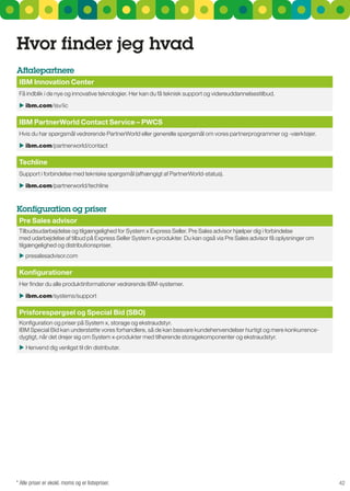 Hvor finder jeg hvad
aftalepartnere
 IBM Innovation center
 Få indblik i de nye og innovative teknologier. Her kan du få teknisk support og videreuddannelsestilbud.

  ibm.com/isv/iic

 IBM PartnerWorld contact Service – PWcS
 Hvis du har spørgsmål vedrørende PartnerWorld eller generelle spørgsmål om vores partnerprogrammer og -værktøjer.

  ibm.com/partnerworld/contact

 Techline
 support i forbindelse med tekniske spørgsmål (afhængigt af PartnerWorld-status).

  ibm.com/partnerworld/techline



Konfiguration og priser
 Pre Sales advisor
 Tilbudsudarbejdelse og tilgængelighed for system x Express seller. Pre sales advisor hjælper dig i forbindelse
 med udarbejdelse af tilbud på Express seller system x-produkter. Du kan også via Pre sales advisor få oplysninger om
 tilgængelighed og distributionspriser.
  presalesadvisor.com

 Konfigurationer
 Her finder du alle produktinformationer vedrørende IBM-systemer.

  ibm.com/systems/support

 Prisforespørgsel og Special Bid (SBO)
 Konfiguration og priser på system x, storage og ekstraudstyr.
 IBM special Bid kan understøtte vores forhandlere, så de kan besvare kundehenvendelser hurtigt og mere konkurrence-
 dygtigt, når det drejer sig om system x-produkter med tilhørende storagekomponenter og ekstraudstyr.
  Henvend dig venligst til din distributør.




* Alle priser er ekskl. moms og er listepriser.                                                                         42
 