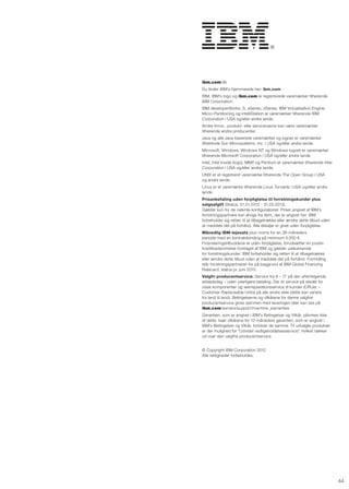 ibm.com/dk
Du finder IBM's hjemmeside her: ibm.com
IBM, IBM's logo og ibm.com er registrerede varemærker tilhørende
IBM Corporation.
IBM developerWorks, s, xseries, zseries, IBM Virtualisation Engine,
Micro-Partitioning og Intellistation er varemærker tilhørende IBM
Corporation i usA og/eller andre lande.
Andre firma-, produkt- eller servicenavne kan være varemærker
tilhørende andre producenter.
Java og alle Java-baserede varemærker og logoer er varemærker
tilhørende sun Microsystems, Inc. i usA og/eller andre lande.
Microsoft, Windows, Windows nT og Windows-logoet er varemærker
tilhørende Microsoft Corporation i usA og/eller andre lande.
Intel, Intel Inside (logo), MMX og Pentium er varemærker tilhørende Intel
Corporation i usA og/eller andre lande.
unIX er et registreret varemærke tilhørende The Open group i usA
og andre lande.
Linux er et varemærke tilhørende Linus Torvalds i usA og/eller andre
lande.
Prisanbefaling uden forpligtelse til forretningskunder plus
salgsafgift (status: 01.01.2012 - 31.03.2012).
gælder kun for de nævnte konfigurationer. Priser angivet af IBM's
forretningspartnere kan afvige fra dem, der er angivet her. IBM
forbeholder sig retten til at tilbagetrække eller ændre dette tilbud uden
at meddele det på forhånd. Alle detaljer er givet uden forpligtelse.
Månedlig IBM-lejesats plus moms for en 36-måneders
periode med en kontraktbinding på minimum 4.000 €.
Finansieringstilbuddene er uden forpligtelse, forudsætter en positiv
kreditbedømmelse foretaget af IBM og gælder udelukkende
for forretningskunder. IBM forbeholder sig retten til at tilbagetrække
eller ændre dette tilbud uden at meddele det på forhånd. Formidling
står forretningspartneren for på baggrund af IBM global Financing
ratecard, status pr. juni 2010.
Valgfri producentservice: service fra 8 – 17 på den efter følgende
arbejdsdag – uden yderligere betaling. Der er service på stedet for
visse komponenter og selvreparationsservice til kunder (Cruer –
Customer replaceable units) på alle andre dele (dette kan variere
fra land til land). Betingelserne og vilkårene for denne valgfrie
producentservice gives sammen med leveringen eller kan ses på
ibm.com/servers/support/machine_warranties.
garantien, som er angivet i IBM's Betingelser og Vilkår, påvirkes ikke
af dette. Især vilkårene for 12-måneders garantien, som er angivet i
IBM's Betingelser og Vilkår, forbliver de samme. Til udvalgte produkter
er	der	mulighed	for	"Udvidet	vedligeholdelsesservice",	hvilket	rækker	
ud over den valgfrie producentservice.


© Copyright IBM Corporation 2012
Alle rettigheder forbeholdes.




                                                                            44
 