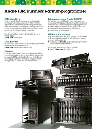 andre IBM Business Partner-programmer
IBM PartnerWorld                                                Prisforespørgsler og Special Bid (SBO)
For at kunne udnytte alle programmer og alt materiale i         Konfiguration og pris på system x, storageenheder og
denne brochure skal du være medlem af PartnerWorld-             ekstraudstyr. IBM special Bid hjælper vores forhandlere, så
organisationen. PartnerWorld er IBM’s program til uddan-        de kan besvare kundeforespørgsler hurtigere og mere kon-
nelse, understøttelse, marketing- og forretningsstøtte til de   kurrencedygtigt, når det handler om system x-produkter
af vores Business Partnere, der er interesserede i at sælge     med tilhørende storageenheder og ekstraudstyr.
IBM-produkter, -serviceydelser og -løsninger.                    Henvend dig til din distributør.

Hvis du endnu ikke er medlem af PartnerWorld, kan du            IBM Forum copenhagen
tilmelde dig på                                                 Hold dine kundemøder og - arrangementer i professionelle
 ibm.com/partnerworld                                          og lækre omgivelser og styrk dit forhold til kunder og part-
                                                                nere. Lav din bookning på:
Know your IBM                                                    web.mainz.de.ibm.com/o_dir/oscar/sto/stoprod.nsf/res
Information om uddannelses- og belønningsprogrammer for           calendar?openview&count=9999
IBM Business Partnere finder du på
 ibm.com/partnerworld/knowyouribm                              Du kan læse mere på IBM Forum homepage:
                                                                 www-05.ibm.com/dk/ibmforum/
IBM-truck
Vores IBM-truck er en tolv meter lang specialudstyret last-
vogn med klimaanlæg og lyd- og videoudstyr, som vi udstil-
ler de nyeste IBM-produkter i. Den turnerer rundt i Europa
og besøger på opfordring steder, hvor der gennemføres
arrangementer for kunder eller Business Partnere.




                                                                                                                               6
 