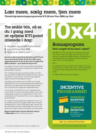 Lær mere, sælg mere, tjen mere




13
Tilmeld dig belønningsprogrammet KyI (Know your IBM) og 10x4




2                                                               10x4
Tre enkle trin, så er
du i gang med
at optjene KYI-point
allerede i dag:
1. registrér dig på IBM PartnerWorld
                                                                Bonusprogram
2. Log på Know Your IBM                                         Hvor meget vil du have i rabat?
3. Begynd at optjene point¹)                                    Med IBM 10x4-Bonusprogram* er det dig, der bestem-
                                                                mer, da det er dig, der vælger dine mål. som du med
                                                                rette kan forvente af et salgsincitament, så belønner det
Hvorfor er det en god idé at tilmelde sig KyI? Fordi
                                                                kvartalsvise IBM 10x4-program dig med en generøs
det er så nemt og enkelt. du får den viden og de
                                                                rabat, når du når dine salgsmål.
salgsargumenter, du har brug for for at sælge flere
IBM-produkter – og vi belønner dig for det.                     Men ...

Du optjener KYI-point, når du gennemfører internetbase-         I modsætning til andre incitamenter foreslår vi med vores
rede uddannelsesmoduler og registrerer dit salg af kvali-       10x4-program en række mål for dig – og dernæst vælger
ficerede IBM-produkter.                                         du det, du mener, bedst passer til din virksomheds
                                                                vækst.
KYI-modulerne lanceres med jævne mellemrum hele
året og omfatter de IBM-tilbud og IBM-produkter og den          Jo højere målet er, jo større er rabatten.
information, du har brug for, så du kan øge salget på
dagens konkurrenceprægede marked.
samtidig med at du lærer mere om IBM, kan du også
optjene flere KYI-point ved at registrere dine kvalificerede
salg. når du har gennemført fire uddannelsesmoduler,
kan du begynde at modtage dine salgsbelønninger.
                                                                       IncEnTIVE
                                                                      PrOgraMME!
Du kan tjene op til 30.000 KYI-point i salgsbelønning
hvert kvartal. For hvert korrekt gennemførte, korte, inter-
netbaserede modul kan du optjene 50 KYI-point. Hvis
du slår alle dine KYI-point sammen, kan du vælge større
og bedre gaver.                                                                             INdIVIdual
Du vil altid kunne bruge alle dine optjente KYI-point. Du                                   INcENTIVE
kan indløse dine point og vælge mellem flere hundrede                                       Personlig belønning.
forskellige gaver i vores onlinekatalog eller overføre vær-
dien af pointene til et Visa- eller Mastercard, som du så
senere kan bruge i tusindvis af butikker over hele verden.                                  cOMPaNy
Begynd optjeningen af point allerede i dag på
                                                                                            INcENTIVE
                                                                                            Bliv belønnet
 ibm.com/partnerworld/knowyouribm
                                                                                            for din IBM-vækst
                                                                                            – hvert kvartal.


                                                                           IBM 10x 4 BOnusPrOgrAM

1) Du skal have tilladelse fra din chef for at deltage i KYI.   Læs mere om IBM 10x4 bonusprogram på næste side.



* Alle priser er ekskl. moms og er listepriser.                                                                             7
 