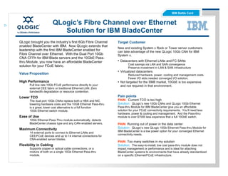 IBM Battle Card


                       QLogic’s Fibre Channel over Ethernet
                          Solution for IBM BladeCenter
QLogic brought you the industry’s first 8Gb Fibre Channel       Target Customer
enabled BladeCenter with IBM. Now QLogic extends that
                                                                New and existing System x Rack or Tower server customers
leadership with the first IBM BladeCenter enabled for           can take advantage of the new QLogic 10Gb CNA for IBM
Fibre Channel over Ethernet. With the Dual Port 10Gb            System x.
CNA CFFh for IBM Blade servers and the 10GbE Pass-
thru Module, you now have an affordable BladeCenter             • Datacenters with Ethernet LANs and FC SANs
                                                                        Cost savings via LAN and SAN convergence
solution for your FCoE fabric.                                          Preserve investment in LAN & SAN infrastructure
                                                                • Virtualized datacenters
Value Proposition                                                       Reduced hardware, power, cooling and management costs.
                                                                        Fewer I/O slots needed converged I/O solution.
High Performance                                                • Not targeted for the SMB market, 10GbE is too expensive
      Full line rate 10Gb FCoE performance directly to your       and not required in that environment.
      external CEE fabric or traditional Ethernet LAN. Zero
      bandwidth degradation or resource contention.

Lower TCO                                                       Pain points
      The dual port 10Gb CNAs replace both a HBA and NIC        PAIN: Current TCO is too high
      lowering hardware costs and the 10GB Ethernet Pass-thru   Solution: QLogic’s new 10Gb CNAs and QLogic 10Gb Ethernet
      is a great, lower cost alternative to a full function     Pass-thru Module for IBM BladeCenter give you an affordable
      10Gb Ethernet switch module.                              solution for your FCoE connectivity requirements. You’ll need less
                                                                hardware, power & cooling and management. And the Pass-thru
Ease of Use                                                     module is over $7000 less expensive that a full 10GbE switch.
      10Gb Ethernet Pass-Thru module automatically detects
      BladeCenter chassis type and any CAN- enabled servers.    PAIN: Running out of power in the data center
Maximum Connectivity                                            Solution: QLogic’s new QLogic 10Gb Ethernet Pass-thru Module for
                                                                IBM BladeCenter is a low power option for your converged Ethernet
      14 external ports to connect to Ethernet LANs and
                                                                connectivity needs.
      CEE/FCoE devices and up to 14 internal connections for
      CNA-enabled server blades.
                                                                PAIN: Too many switches in my solution
Flexibility in Cabling                                          Solution: The easy-to-install, low cost pass-thru module does not
      Supports copper or optical cable connections, or a        impact management or performance and is ideal for attaching
      mixture of both on a single 10Gb Ethernet Pass-thru       BladeCenter systems to environments that have already standardized
      module.                                                   on a specific Ethernet/FCoE infrastructure.
 