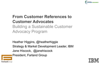 Heather Higgins, @heatherhiggie
Strategy & Market Development Leader, IBM
Jane Hiscock, @janehiscock
President, Farland Group
From Customer References to
Customer Advocates
Building a Sustainable Customer
Advocacy Program
 