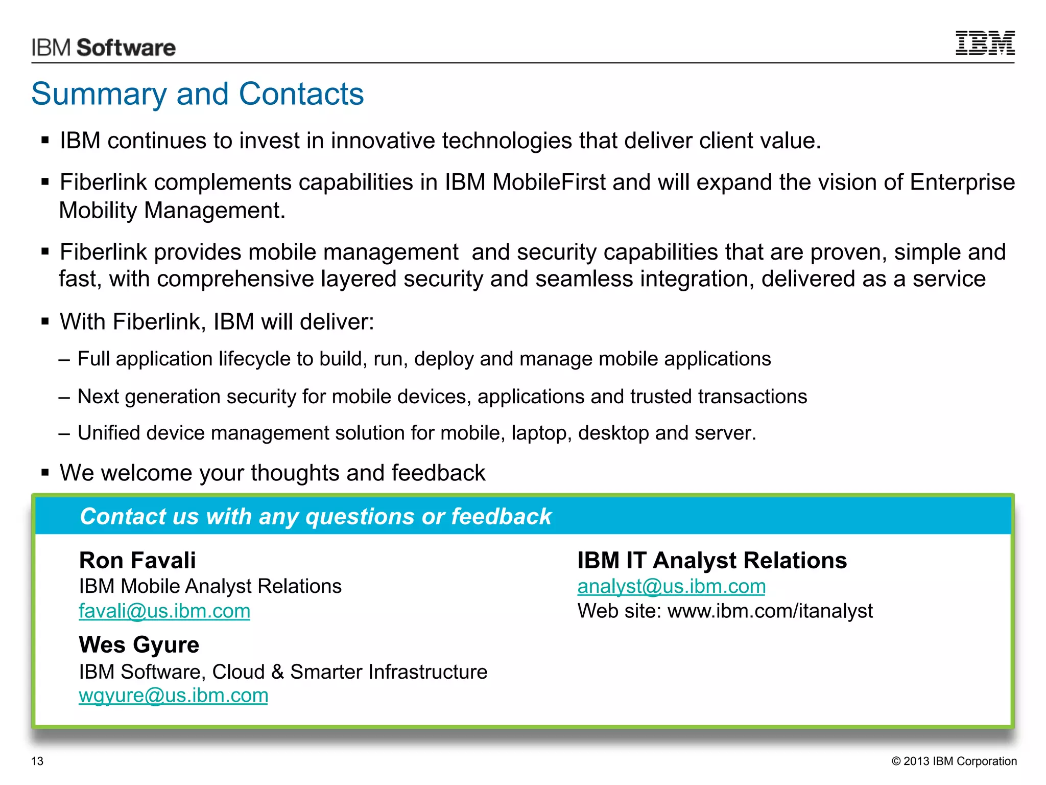 Summary and Contacts
§  IBM continues to invest in innovative technologies that deliver client value.
§  Fiberlink complements capabilities in IBM MobileFirst and will expand the vision of Enterprise
Mobility Management.
§  Fiberlink provides mobile management and security capabilities that are proven, simple and
fast, with comprehensive layered security and seamless integration, delivered as a service
§  With Fiberlink, IBM will deliver:
–  Full application lifecycle to build, run, deploy and manage mobile applications
–  Next generation security for mobile devices, applications and trusted transactions
–  Unified device management solution for mobile, laptop, desktop and server.

§  We welcome your thoughts and feedback
Contact us with any questions or feedback
Ron Favali

IBM IT Analyst Relations

IBM Mobile Analyst Relations
favali@us.ibm.com

analyst@us.ibm.com
Web site: www.ibm.com/itanalyst

Wes Gyure
IBM Software, Cloud & Smarter Infrastructure
wgyure@us.ibm.com
13

© 2013 IBM Corporation

 