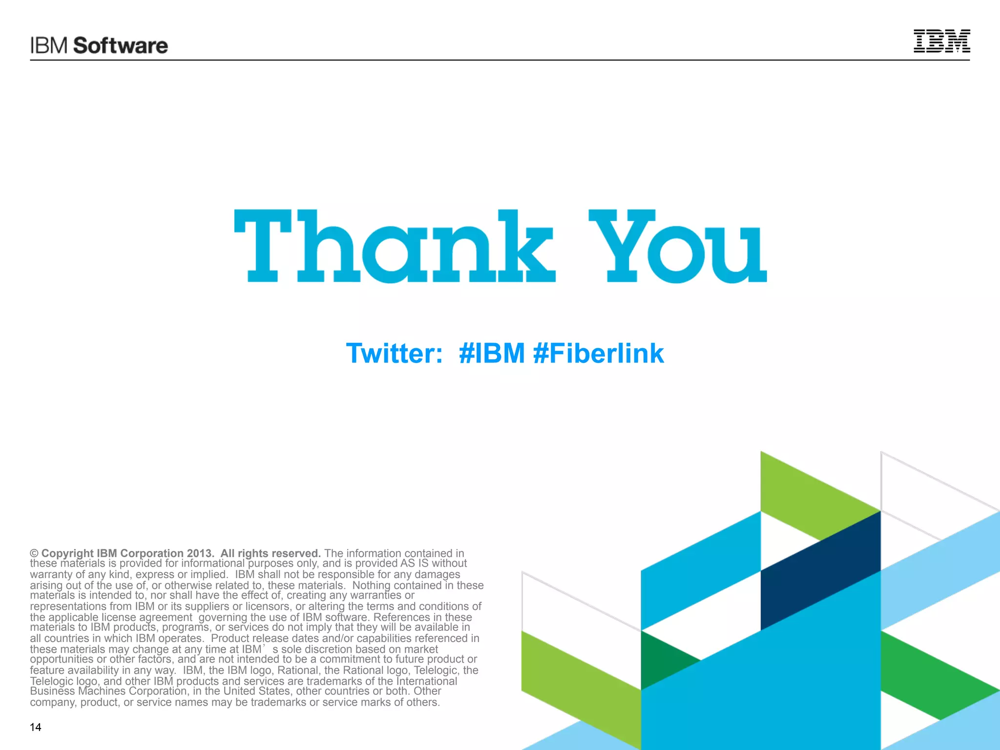 Twitter: #IBM #Fiberlink

© Copyright IBM Corporation 2013. All rights reserved. The information contained in
these materials is provided for informational purposes only, and is provided AS IS without
warranty of any kind, express or implied. IBM shall not be responsible for any damages
arising out of the use of, or otherwise related to, these materials. Nothing contained in these
materials is intended to, nor shall have the effect of, creating any warranties or
representations from IBM or its suppliers or licensors, or altering the terms and conditions of
the applicable license agreement governing the use of IBM software. References in these
materials to IBM products, programs, or services do not imply that they will be available in
all countries in which IBM operates. Product release dates and/or capabilities referenced in
these materials may change at any time at IBM’s sole discretion based on market
opportunities or other factors, and are not intended to be a commitment to future product or
feature availability in any way. IBM, the IBM logo, Rational, the Rational logo, Telelogic, the
Telelogic logo, and other IBM products and services are trademarks of the International
Business Machines Corporation, in the United States, other countries or both. Other
company, product, or service names may be trademarks or service marks of others.
14

© 2013 IBM Corporation

 