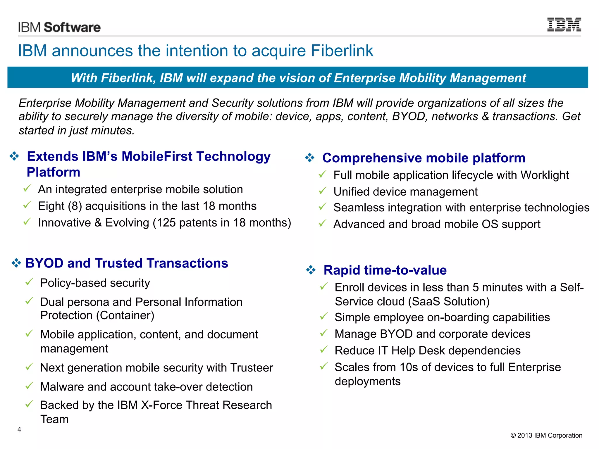 IBM announces the intention to acquire Fiberlink
With Fiberlink, IBM will expand the vision of Enterprise Mobility Management
Enterprise Mobility Management and Security solutions from IBM will provide organizations of all sizes the
ability to securely manage the diversity of mobile: device, apps, content, BYOD, networks & transactions. Get
started in just minutes.

v  Extends IBM’s MobileFirst Technology
Platform
ü  An integrated enterprise mobile solution
ü  Eight (8) acquisitions in the last 18 months
ü  Innovative & Evolving (125 patents in 18 months)

v BYOD and Trusted Transactions
ü  Policy-based security
ü  Dual persona and Personal Information
Protection (Container)
ü  Mobile application, content, and document
management
ü  Next generation mobile security with Trusteer
ü  Malware and account take-over detection

v  Comprehensive mobile platform
ü 
ü 
ü 
ü 

Full mobile application lifecycle with Worklight
Unified device management
Seamless integration with enterprise technologies
Advanced and broad mobile OS support

v  Rapid time-to-value
ü  Enroll devices in less than 5 minutes with a SelfService cloud (SaaS Solution)
ü  Simple employee on-boarding capabilities
ü  Manage BYOD and corporate devices
ü  Reduce IT Help Desk dependencies
ü  Scales from 10s of devices to full Enterprise
deployments

ü  Backed by the IBM X-Force Threat Research
Team
4

© 2013 IBM Corporation

 