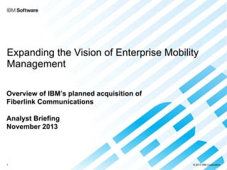 © 2013 IBM Corporation
Expanding the Vision of Enterprise Mobility
Management
Overview of IBM’s planned acquisition of
Fiberlink Communications
Analyst Briefing
November 2013
1
 