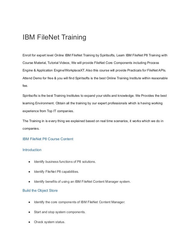 IBM FileNet Training
Enroll for expert level Online IBM FileNet Training by Spiritsofts, Learn IBM FileNet P8 Training with
Course Material, Tutorial Videos, We will provide FileNet Core Components including Process
Engine & Application Engine/WorkplaceXT. Also this course will provide Practicals for FileNet APIs.
Attend Demo for free & you will find Spiritsofts is the best Online Training Institute within reasonable
fee.
Spiritsofts is the best Training Institutes to expand your skills and knowledge. We Provides the best
learning Environment. Obtain all the training by our expert professionals which is having working
experience from Top IT companies.
The Training in is every thing we explained based on real time scenarios, it works which we do in
companies.
IBM FileNet P8 Course Content
Introduction
● Identify business functions of P8 solutions.
● Identify FileNet P8 capabilities.
● Identify benefits of using an IBM FileNet Content Manager system.
Build the Object Store
● Identify the core components of IBM FileNet Content Manager.
● Start and stop system components.
● Check system status.
 