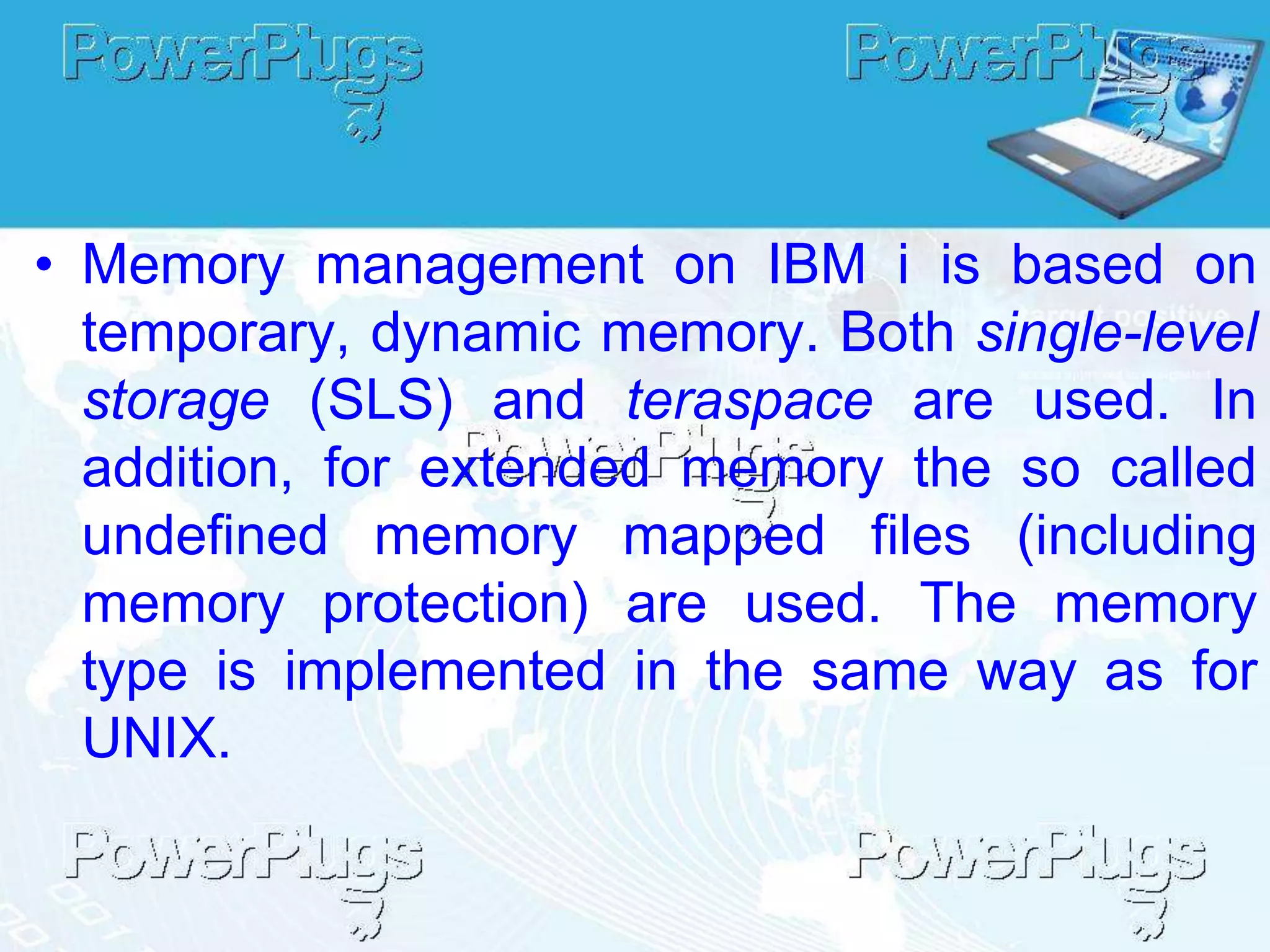 • Memory management on IBM i is based on
  temporary, dynamic memory. Both single-level
  storage (SLS) and teraspace are used. In
  addition, for extended memory the so called
  undefined memory mapped files (including
  memory protection) are used. The memory
  type is implemented in the same way as for
  UNIX.
 