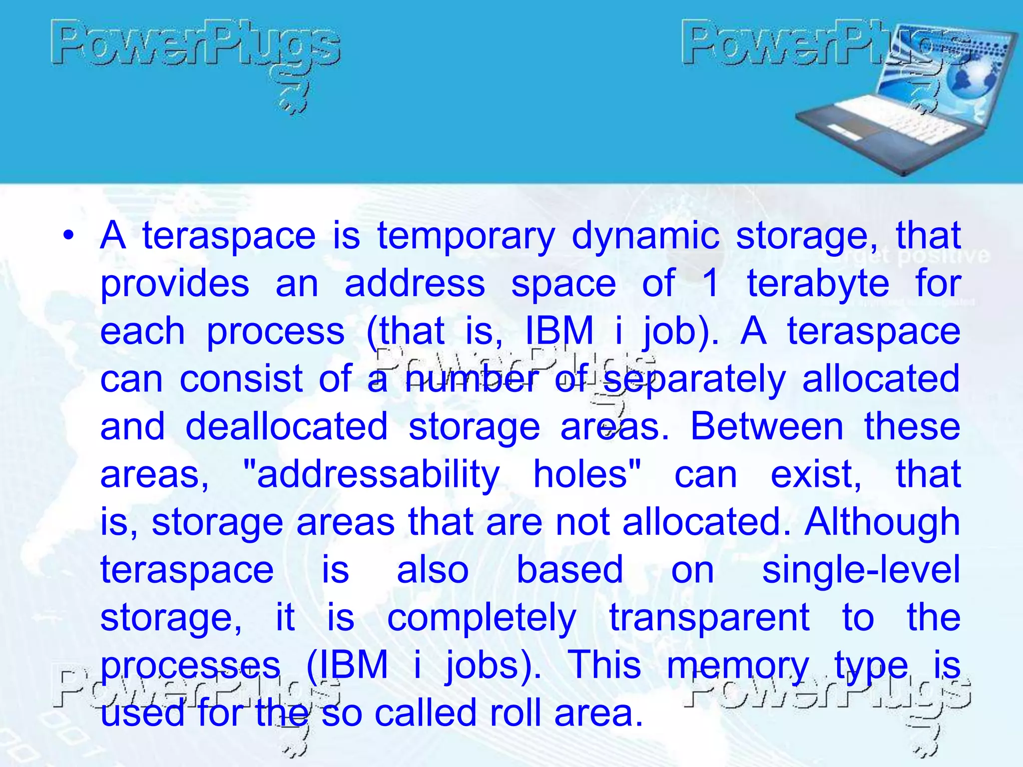 • A teraspace is temporary dynamic storage, that
  provides an address space of 1 terabyte for
  each process (that is, IBM i job). A teraspace
  can consist of a number of separately allocated
  and deallocated storage areas. Between these
  areas, "addressability holes" can exist, that
  is, storage areas that are not allocated. Although
  teraspace is also based on single-level
  storage, it is completely transparent to the
  processes (IBM i jobs). This memory type is
  used for the so called roll area.
 