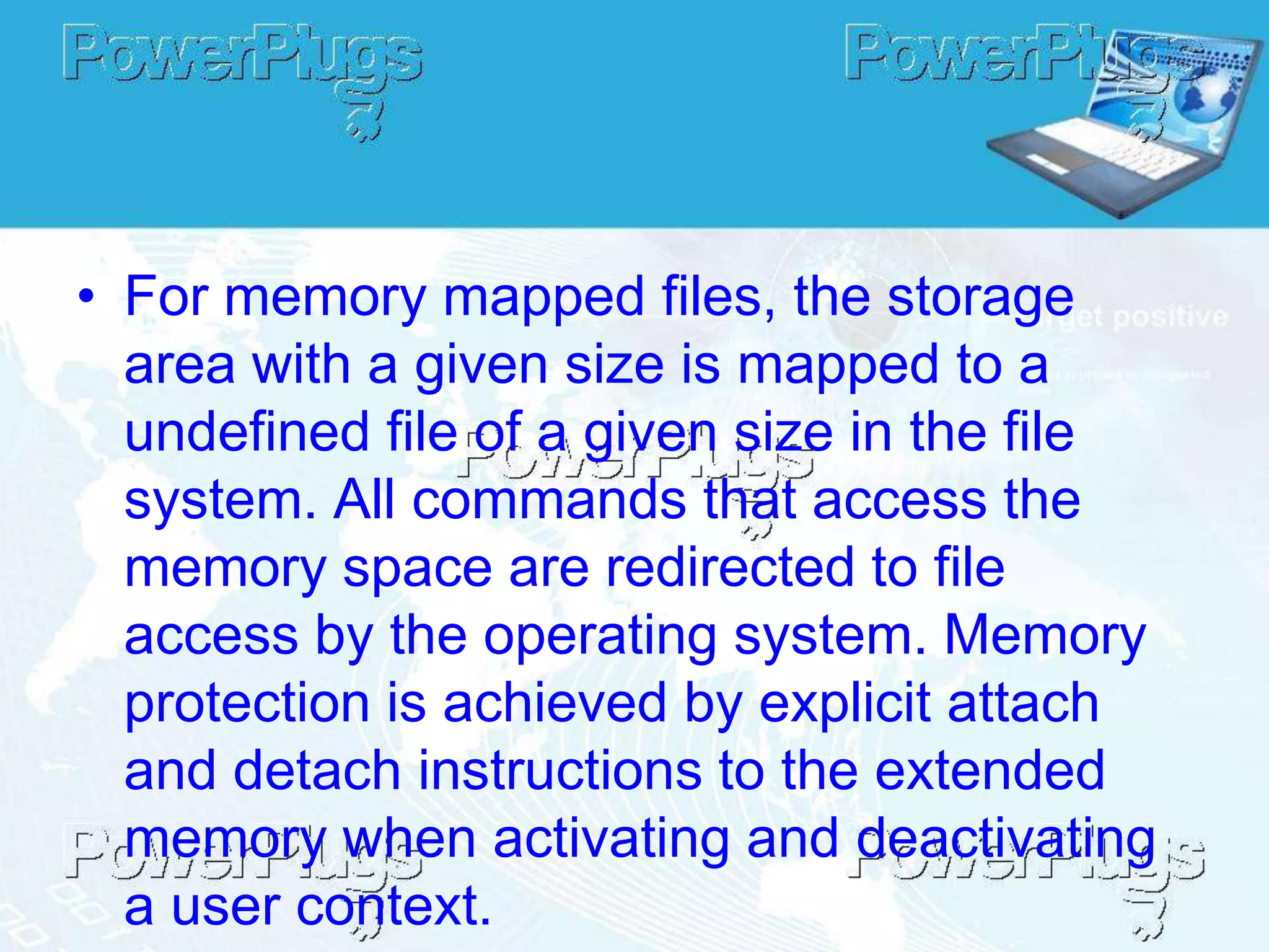 • For memory mapped files, the storage
  area with a given size is mapped to a
  undefined file of a given size in the file
  system. All commands that access the
  memory space are redirected to file
  access by the operating system. Memory
  protection is achieved by explicit attach
  and detach instructions to the extended
  memory when activating and deactivating
  a user context.
 